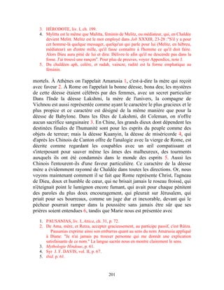 3. HÉRODOTE, liv. I, ch. 199.
   4. Mylitta est le même que Malitta, féminin de Melitz, ou médiateur, qui, en Chaldée
      devient Melitt. Melitz est le mot employé dans Job XXXIII, 23-28 :"S'il y a pour
      cet homme-là quelque messager, quelqu'un qui parle pour lui (Melitz, en hébreu,
      médiateur) un d'entre mille, qu'il fasse connaître à l'homme ce qu'il doit faire.
      Alors Dieu aura pitié de lui et dira: Délivre-le afin qu'il ne descende pas dans la
      fosse. J'ai trouvé une rançon". Pour plus de preuves, voyez Appendice, note J.
   5. Du chaldéen aph, colère, et radah, vaincre, radité est la forme emphatique au
      féminin.

mortels. À Athènes on l'appelait Amarusia 1, c'est-à-dire la mère qui reçoit
avec faveur 2. À Rome on l'appelait la bonne déesse, bona dea; les mystères
de cette déesse étaient célébrés par des femmes, avec un secret particulier
Dans l'Inde la déesse Lakshmi, la mère de l'univers, la compagne de
Vichnou est aussi représentée comme ayant le caractère le plus gracieux et le
plus propice et ce caractère est désigné de la même manière que pour la
déesse de Babylone. Dans les fêtes de Lakshmi, dit Coleman, on n'offre
aucun sacrifice sanguinaire 3. En Chine, les grands dieux dont dépendent les
destinées finales de l'humanité sont pour les esprits du peuple comme des
objets de terreur; mais la déesse Kuanyin, la déesse de miséricorde 4, qui
d'après les Chinois de Canton offre de l'analogie avec la vierge de Rome, est
décrite comme regardant les coupables avec un œil compatissant et
s'interposant pour sauver même les âmes des malheureux, des tourments
auxquels ils ont été condamnés dans le monde des esprits 5. Aussi les
Chinois l'entourent-ils d'une faveur particulière. Ce caractère de la déesse
mère a évidemment rayonné de Chaldée dans toutes les directions. Or, nous
voyons maintenant comment il se fait que Rome représente Christ, l'agneau
de Dieu, doux et humble de cœur, qui ne brisait jamais le roseau froissé, qui
n'éteignait point le lumignon encore fumant, qui avait pour chaque pénitent
des paroles du plus doux encouragement, qui pleurait sur Jérusalem, qui
priait pour ses bourreaux, comme un juge dur et inexorable, devant qui le
pécheur pourrait ramper dans la poussière sans jamais être sûr que ses
prières soient entendues 6, tandis que Marie nous est présentée avec

   1. PAUSANIAS, liv. I, Attica, ch. 31, p. 72.
   2. De Ama, mère, et Retza, accepter gracieusement, au participe passif, c'est Rûtza.
         Pausanias exprime ainsi son embarras quant au sens du nom Amarusia appliqué
      à Diane: "Je n'ai jamais pu trouver personne qui me donnât une explication
      satisfaisante de ce nom." La langue sacrée nous en montre clairement le sens.
   3. Mythologie Hindoue, p. 61.
   4. Syr J. F. DAVIS, vol. II, p. 67.
   5. ibid. p. 61.



                                          201
 