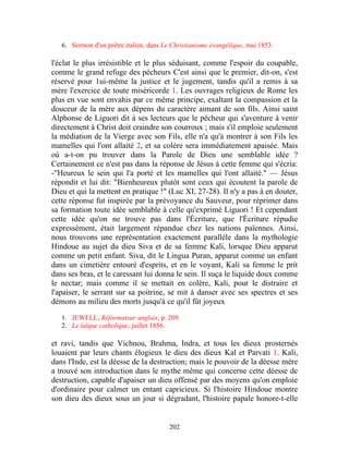 6. Sermon d'un prêtre italien, dans Le Christianisme évangélique, mai 1853.

l'éclat le plus irrésistible et le plus séduisant, comme l'espoir du coupable,
comme le grand refuge des pécheurs C'est ainsi que le premier, dit-on, s'est
réservé pour 1ui-même la justice et le jugement, tandis qu'il a remis à sa
mère l'exercice de toute miséricorde 1. Les ouvrages religieux de Rome les
plus en vue sont envahis par ce même principe, exaltant la compassion et la
douceur de la mère aux dépens du caractère aimant de son fils. Ainsi saint
Alphonse de Liguori dit à ses lecteurs que le pécheur qui s'aventure à venir
directement à Christ doit craindre son courroux ; mais s'il emploie seulement
la médiation de la Vierge avec son Fils, elle n'a qu'à montrer à son Fils les
mamelles qui l'ont allaité 2, et sa colère sera immédiatement apaisée. Mais
où a-t-on pu trouver dans la Parole de Dieu une semblable idée ?
Certainement ce n'est pas dans la réponse de Jésus à cette femme qui s'écria:
-"Heureux le sein qui l'a porté et les mamelles qui l'ont allaité." — Jésus
répondit et lui dit: "Bienheureux plutôt sont ceux qui écoutent la parole de
Dieu et qui la mettent en pratique !" (Luc XI, 27-28). Il n'y a pas à en douter,
cette réponse fut inspirée par la prévoyance du Sauveur, pour réprimer dans
sa formation toute idée semblable à celle qu'exprimé Liguori ! Et cependant
cette idée qu'on ne trouve pas dans l'Écriture, que l'Écriture répudie
expressément, était largement répandue chez les nations païennes. Ainsi,
nous trouvons une représentation exactement parallèle dans la mythologie
Hindoue au sujet du dieu Siva et de sa femme Kali, lorsque Dieu apparut
comme un petit enfant. Siva, dit le Lingua Puran, apparut comme un enfant
dans un cimetière entouré d'esprits, et en le voyant, Kali sa femme le prit
dans ses bras, et le caressant lui donna le sein. Il suça le liquide doux comme
le nectar; mais comme il se mettait en colère, Kali, pour le distraire et
l'apaiser, le serrant sur sa poitrine, se mit à danser avec ses spectres et ses
démons au milieu des morts jusqu'à ce qu'il fût joyeux

   1. JEWELL, Réformateur anglais, p. 209.
   2. Le laïque catholique, juillet 1856.

et ravi, tandis que Vichnou, Brahma, Indra, et tous les dieux prosternés
louaient par leurs chants élogieux le dieu des dieux Kal et Parvati 1. Kali,
dans l'Inde, est la déesse de la destruction; mais le pouvoir de la déesse mère
a trouvé son introduction dans le mythe même qui concerne cette déesse de
destruction, capable d'apaiser un dieu offensé par des moyens qu'on emploie
d'ordinaire pour calmer un entant capricieux. Si l'histoire Hindoue montre
son dieu des dieux sous un jour si dégradant, l'histoire papale honore-t-elle


                                         202
 