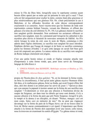 mieux le Fils du Dieu béni, lorsqu'elle nous le représente comme ayant
besoin d'être apaisé par sa mère qui lui présente le sein qu'il a sucé ? Tout
cela est fait uniquement pour exalter la mère, comme étant plus gracieuse et
plus miséricordieuse que son glorieux Fils. Or, c'était précisément le cas à
Babylone, et les offrandes favorites de cette déesse correspondaient
exactement à ce caractère. Aussi voyons-nous que les femmes de Juda sont
représentées comme brûlant l'encens, versant des libations, et offrant des
gâteaux à la reine du ciel (Jérémie X, IV, 19). Les gâteaux étaient le sacrifice
non sanglant qu'elle demandait. Non seulement ses sectateurs offraient ce
sacrifice non sanglant, mais ils y prenaient part lorsqu'on les admettait à des
mystères plus élevés et faisaient de nouveaux serments de fidélité. Au IVe
siècle lorsque la reine du ciel, sous le nom de Marie, commença à être
adorée dans l'église chrétienne, ce sacrifice non sanglant fut aussi introduit.
Épiphane déclare que l'usage de manger et de boire ce sacrifice commença
parmi les femmes d'Arabie 2 et qu'à cette époque on savait fort bien qu'il
avait été emprunté aux païens. La nature même de ce sacrifice non sanglant
de Rome indique clairement son origine.

C'est une petite hostie mince et ronde et l'église romaine attache tant
d'importance à cette forme ronde, que, pour nous servir de l'énergique
langage de John Knox à

   1. LINGUA PURAN, dans KENNEDY, Mythologie ancienne et Hindoue, p. 333,
      notes.
   2. ÉPIPHANE, Adversus Hœreses, vol. I, p. 104.

propos de l'hostie-dieu (le dieu galette): "Si, en lui donnant la forme ronde,
on brise la circonférence, il faut qu'un autre gâteau reçoive l'honneur d'être
fait dieu, et le malheureux gâteau, brisé ou fendu, qui avait l'espoir d'être fait
dieu, doit être donné à un enfant pour lui servir de jouet 1." Qu'est-ce donc
qui a pu amener la papauté à insister autant sur la forme de son sacrifice non
sanglant ? Évidemment ce n'est pas une allusion à l'institution divine du
souper du Seigneur, car dans tous les détails qui nous sont donnés, il n'y a
aucune allusion à la forme du pain que prit Notre Seigneur, lorsqu'il le prit,
le rompit et le donna à ses disciples, en disant: "Prenez, mangez: ceci est
mon corps, faites ceci en mémoire de moi." On ne peut pas s'appuyer
davantage sur la forme du pain de la Pâque Juive; car on ne trouve dans le
livre de Moïse aucun commandement à cet égard. L'importance que Rome
attache à la forme de l'hostie doit cependant avoir une raison; cette raison,
nous la trouvons en examinant les autels d'Égypte: "Le gâteau mince et rond,


                                       203
 