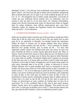 plénitude" (Colos. I, 19), afin que "par sa plénitude, nous recevions grâce sur
grâce" (Jean I, 16). Paul nous dit que la manne que les Israélites mangeaient
dans le désert était pour eux un type et un vivant symbole du pain de vie (I
Cor. X, 3) : "Ils mangèrent tous la même viande spirituelle", c'est-à-dire la
viande qui non seulement devait soutenir leur vie matérielle, mais les
amener à celui qui était la vie de leurs âmes. Or, Clément d'Alexandrie,
auquel nous devons beaucoup pour toutes les découvertes faites en Egypte
dans les temps modernes, nous affirme expressément que, sous leurs
caractères cachés, les énigmes des Égyptiens étaient très ressemblantes à
celles des Juifs 1. Il est clairement

   1. CLÉMENT D'ALEXANDRIE, Stromata, vol. III, v. 7, p. 56.

établi que les païens initiés croyaient que le blé accordé au monde par Gérés
n'était pas le blé de cette terre, mais le divin Fils, par lequel seul on peut
jouir de la vie spirituelle et éternelle. Les druides étaient des adorateurs
fidèles de Gérés et comme tels ils étaient célébrés dans leurs poèmes
mystiques, comme porteurs des épis de blé 1. Voici comment les druides
décrivent leur grande divinité, sous la forme du blé : "Ce dieu était
représenté comme s'étant tout d'abord attiré pour une raison ou pour une
autre l'inimitié de Gérés et comme fuyant épouvanté devant elle. Dans sa
frayeur, il prit la forme d'un oiseau et s'éleva dans les airs. Cet élément ne lui
offrit pas de refuge, car la dame sous la forme d'un épervier allait l'atteindre
et le saisir dans ses griffes. Frissonnant d'épouvanté il aperçut un monceau
de blé dans une aire, il s'y laissa aller au milieu et prit la forme d'un grain.
Ceridwen, (c'est-à-dire la Gérés d'Angleterre), prit la forme d'une poule à la
crête noire, descendit dans le tas de blé, y gratta, le découvrit et l'avala.
D'après l'histoire elle le porta pendant neuf mois et, lorsqu'elle le mit au
monde, elle trouva que c'était un si bel enfant qu'elle ne put se résoudre à le
mettre à mort 2." Ici, il est évident que le grain de blé est identique à ce bel
enfant; il est encore évident que Gérés qui, pour les profanes, était seulement
la mère de Bar, le blé, était pour les initiés la mère de Bar, le Fils. Et
maintenant le lecteur pourra comprendre pourquoi dans la sphère céleste la
Vierge tient à la main un épi de blé. Cet épi de blé, dans la main de la
Vierge, est précisément un autre symbole de l'enfant dans les bras de la
reine-mère. Or, ce fils, symbolisé dans le blé, était le dieu soleil incarné,
d'après l'oracle sacré, de la grande déesse d'Égypte: "Nul mortel n'a levé
mon voile. Le fruit que j'ai produit c'est le soleil 3." Quoi de plus naturel, dès
lors, que cette divinité incarnée, si elle est symbolisée comme le pain



                                       205
 