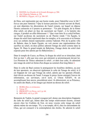 1. DAVIES, Les Druides de la Grande-Bretagne, p. 504.
   2. ibid. Chant de Taliesin, p. 230.
   3. BUNSEN, L'Égypte, vol. I, p. 386-387.

de Dieu, soit représentée par une hostie ronde, pour l'identifier avec le blé ?
Est-ce une pure fantaisie ? Que le lecteur parcoure l'extrait suivant de Hurd,
où sont dépeintes les décorations de l'autel romain, sur lequel on dépose
l'hostie consacrée et il pourra se prononcer : "Un plat d'argent, de la forme
d'un soleil, est placé en face du sacrement sur l'autel ; à la lumière des
cierges, il produit un effet éblouissant 1." Que vient faire là ce soleil brillant,
sur l'autel au-dessus du sacrement ou de l'hostie ronde ? En Égypte, le
disque du soleil était représenté dans les temples, et le souverain et sa femme
avec ses enfants étaient représentés comme l'adorant. Près de la petite ville
de Babain, dans la haute Égypte, on voit encore une représentation d'un
sacrifice au soleil, où deux prêtres adorent l'image du soleil comme dans la
figure 38. Dans le grand temple de Babylone, l'image dorée du soleil était
exposée pour être adorée par les Babyloniens 2.

Dans le temple de Cuzco, au Pérou, le disque du soleil en or étincelant, était
fixé au mur 3, afin que tous ceux qui entraient se prosternassent devant lui.
Les Péoniens de Thrace adoraient le soleil ; et dans leur culte, ils adoraient
une image du soleil en forme d'un disque au sommet d'un long bâton 4.

Dans le culte de Baal comme le pratiquaient les Israélites idolâtres, au jour
de leur apostasie, on observait également le culte de l'image du soleil, et il
est frappant de voir que l'image du soleil, adorée par les apostats d'Israël,
était élevée au-dessus de l'autel. Lorsque le pieux Josias entreprit l'œuvre de
réformation, ses serviteurs, est-il écrit, (2 Chron XXXIV, 4) en
accomplissant leur œuvre, procédèrent ainsi: ils détruisirent, en sa Présence,
les autels des Baals, et les images qui étaient au-dessus du soleil.

   1.   HURD, Rites et cérémonies.
   2.   Voir p. 97.
   3.   PRESCOTT, Le Pérou, vol. I, p. 64.
   4.   BRYANT, vol. I, p. 259.

Benjamin de Tudela, le grand voyageur juif, donne une description frappante
du culte du soleil qui, même dans des temps relativement récents, existait
encore chez les Cushites de l'est, où nous voyons cette image du soleil
adorée même de son temps. "Il y a un temple, dit-il, chez les descendants de
Chus, qui est consacré à la contemplation des étoiles. Ils adorent le soleil


                                         206
 