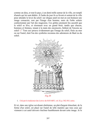 comme un dieu, et tout le pays, à un demi-mille autour de la ville, est rempli
d'autels qui lui sont dédiés. À l'aube du jour ils se lèvent et sortent de la ville
pour attendre le lever du soleil: sur chaque autel on met en son honneur une
image consacrée, non par l'image d'un homme, mais de l'orbe solaire
confectionnée par l'art des magiciens. Ces globes prennent feu aussitôt que
le soleil se lève, et résonnent avec un grand bruit, tandis que chacun,
hommes et femmes, tenant à la main des encensoirs, brûlent de l'encens au
soleil 1." Tout ceci prouve évidemment que l'image du soleil, fixée au mur
ou sur l'autel, était l'un des symboles reconnus des adorateurs de Baal ou du
soleil.




                                       Fig.38

   1. Cité par le traducteur des Lettres de SAVARY, vol. II, p. 562-563, notes.

Et ici, dans une église soi-disant chrétienne, un plat d'argent étincelant, de la
forme d'un soleil, est placé sur l'autel de telle manière que tous ceux qui
viennent à cet autel doivent s'incliner humblement devant cette image. Je le


                                         207
 