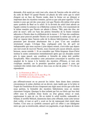demande, d'où aurait pu venir tout cela, sinon de l'ancien culte du soleil ou
du culte de Baal? Et quand l'hostie est placée de telle sorte que le soleil
d'argent est en face de l'hostie ronde, dont la forme est un élément si
important dans les mystères romains, qu'est-ce que cela peut signifier ? Cela
montre à ceux qui ont des yeux pour voir que l'hostie elle-même n'est qu'un
autre symbole de Baal ou le soleil. Si la divinité du soleil était adorée en
Egypte comme la semence ou à Babylone comme le blé, c'est exactement de
la même manière que l'hostie est adorée à Rome. "Blé, pain des élus, aie
pitié de nous", telle est l'une des prières formelles de la litanie romaine
adressées à l'hostie dans la célébration de la messe 1. Et l'une des conditions
exigées pour pouvoir prendre l'hostie est exactement la même que celle qui
était en vigueur dans l'ancien culte de la déesse babylonienne. Ceux qui y
prenaient part devaient absolument être à jeun. C'est une condition
strictement exigée. L'évêque Hay, expliquant cette loi, dit qu'il est
indispensable que nous soyions à jeun depuis minuit, c'est-à-dire que depuis
une nuit avant de recevoir l'hostie, nous n'ayions pris aucun aliment, aucune
boisson, aucun remède 2. Si on considère que Nôtre-Seigneur Jésus-Christ
institua la sainte communion immédiatement après que ses disciples eurent
pris le repas pascal, une condition si formelle de jeûne doit sembler
inexplicable. Mais considérez cette précaution concernant le sacrifice non
sanglant de la messe à la lumière des mystères d'Éleusis, et tout cela
s'explique aussitôt; car la première question qu'on posait à ceux qui
voulaient être initiés était celle-ci: êtes-vous en état de jeûne 3 ? Et s'ils ne
répondaient

   1. Le Protestant, p. 269, c. 2.
   2. Le Chrétien sincère, vol. II, sect. III, p. 34.
   3. POTTER, vol, I, Eleusinia, p. 356.

pas affirmativement on ne pouvait les initier. Sans doute dans certaines
circonstances le jeûne chrétien est un devoir, mais tandis que ni la lettre ni
l'esprit de l'institution divine n'imposent une règle aussi sévère que celle dont
nous parlons, la formalité des mystères babyloniens nous en montre
clairement l'origine. Quoique le dieu enfanté par Isis ou Gérés qui leur était
offert sous le symbole d'une hostie ou d'un gâteau mince et rond,
représentant le pain de vie, fût en réalité le soleil terrible, redoutable et
brûlant, le terrible Moloch, néanmoins dans cette offrande, toute cette terreur
était voilée, et tout ce qu'il y avait en lui de repoussant était rejeté dans
l'ombre. C'est sous ce symbole consacré qu'il est offert à son indulgente
mère qui, par sa miséricorde, adoucit ses jugements, et qui dispose de toutes


                                             208
 
