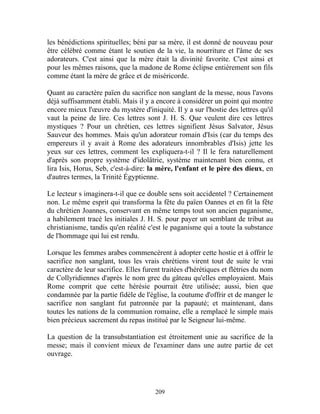 les bénédictions spirituelles; béni par sa mère, il est donné de nouveau pour
être célébré comme étant le soutien de la vie, la nourriture et l'âme de ses
adorateurs. C'est ainsi que la mère était la divinité favorite. C'est ainsi et
pour les mêmes raisons, que la madone de Rome éclipse entièrement son fils
comme étant la mère de grâce et de miséricorde.

Quant au caractère païen du sacrifice non sanglant de la messe, nous l'avons
déjà suffisamment établi. Mais il y a encore à considérer un point qui montre
encore mieux l'œuvre du mystère d'iniquité. Il y a sur l'hostie des lettres qu'il
vaut la peine de lire. Ces lettres sont J. H. S. Que veulent dire ces lettres
mystiques ? Pour un chrétien, ces lettres signifient Jésus Salvator, Jésus
Sauveur des hommes. Mais qu'un adorateur romain d'Isis (car du temps des
empereurs il y avait à Rome des adorateurs innombrables d'Isis) jette les
yeux sur ces lettres, comment les expliquera-t-il ? Il le fera naturellement
d'après son propre système d'idolâtrie, système maintenant bien connu, et
lira Isis, Horus, Seb, c'est-à-dire: la mère, l'enfant et le père des dieux, en
d'autres termes, la Trinité Égyptienne.

Le lecteur s imaginera-t-il que ce double sens soit accidentel ? Certainement
non. Le même esprit qui transforma la fête du païen Oannes et en fit la fête
du chrétien Joannes, conservant en même temps tout son ancien paganisme,
a habilement tracé les initiales J. H. S. pour payer un semblant de tribut au
christianisme, tandis qu'en réalité c'est le paganisme qui a toute la substance
de l'hommage qui lui est rendu.

Lorsque les femmes arabes commencèrent à adopter cette hostie et à offrir le
sacrifice non sanglant, tous les vrais chrétiens virent tout de suite le vrai
caractère de leur sacrifice. Elles furent traitées d'hérétiques et flétries du nom
de Collyridiennes d'après le nom grec du gâteau qu'elles employaient. Mais
Rome comprit que cette hérésie pourrait être utilisée; aussi, bien que
condamnée par la partie fidèle de l'église, la coutume d'offrir et de manger le
sacrifice non sanglant fut patronnée par la papauté; et maintenant, dans
toutes les nations de la communion romaine, elle a remplacé le simple mais
bien précieux sacrement du repas institué par le Seigneur lui-même.

La question de la transubstantiation est étroitement unie au sacrifice de la
messe; mais il convient mieux de l'examiner dans une autre partie de cet
ouvrage.




                                       209
 