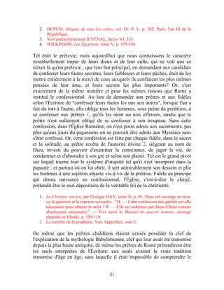 2. DUPUIS, Origine de tous les cultes, vol. IV. P. L, p. 302. Paris, l'an III de la
      République.
   3. Voir particulièrement JUVÉNAL, Satire VI, 535.
   4. WILKINSON, Les Égyptiens, tome V, p. 335-336.

Tel était le prétexte; mais aujourd'hui que nous connaissons le caractère
essentiellement impur de leurs dieux et de leur culte, qui ne voit que ce
n'était là qu'un prétexte ; que leur but principal, en demandant aux candidats
de confesser leurs fautes secrètes, leurs faiblesses et leurs péchés, était de les
mettre entièrement à la merci de ceux auxquels ils confiaient les plus intimes
pensées de leur âme, et leurs secrets les plus importants? Or, c'est
exactement de la même manière et pour les mêmes raisons que Rome a
institué le confessionnal. Au lieu de demander aux prêtres et aux fidèles
selon l'Écriture de "confesser leurs fautes les uns aux autres", lorsque l'un a
fait du tort à l'autre, elle oblige tous les hommes, sous peine de perdition, à
se confesser aux prêtres 1, qu'ils les aient ou non offensés, tandis que le
prêtre n'est nullement obligé de se confesser à son troupeau. Sans cette
confession, dans l'Église Romaine, on n'est point admis aux sacrements, pas
plus qu'aux jours du paganisme on ne pouvait être admis aux Mystères sans
s'être confessé. Or, cette confession est faite par chaque fidèle, dans le secret
et la solitude, au prêtre revêtu de l'autorité divine 2, siégeant au nom de
Dieu, investi du pouvoir d'examiner la conscience, de juger la vie, de
condamner et d'absoudre à son gré et selon son plaisir. Tel est le grand pivot
sur lequel tourne tout le système d'iniquité tel qu'il s'est incorporé dans la
papauté ; et partout où on lui obéit, il sert admirablement son dessein et plie
les hommes à une sujétion abjecte vis-à-vis de la prêtrise. Fidèle au principe
qui donna naissance au confessionnal, l'Église, c'est-à-dire le clergé,
prétendit être le seul dépositaire de la véritable foi de la chrétienté.

   1. Le Chrétien sincère, par l'évêque HAY, tome II. p. 68. Dans cet ouvrage on trou-
      ve la question et la réponse suivantes : "D. — Cette confession des péchés est-elle
      nécessaire pour obtenir la salut ? R. — Elle est ordonnée par Jésus-Christ comme
      absolument nécessaire." — Voir aussi le Manuel du pauvre homme, ouvrage
      répandu en Irlande, p. 109-110.
   2. La lumière de la prophétie. Voir Appendice, note C.

De même que les prêtres chaldéens étaient censés posséder la clef de
l'explication de la mythologie Babylonienne, clef qui leur avait été transmise
depuis la plus haute antiquité, de même les prêtres de Rome prétendirent être
les seuls interprètes de l'Écriture: eux seuls avaient la vraie tradition
transmise d'âge en âge, sans laquelle il était impossible de comprendre le


                                          21
 