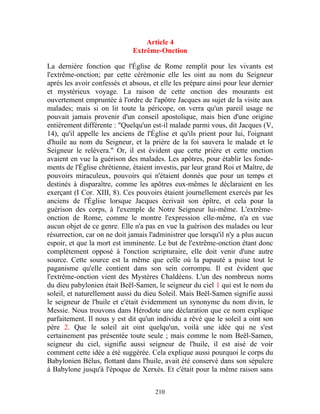 Article 4
                              Extrême-Onction

La dernière fonction que l'Église de Rome remplit pour les vivants est
l'extrême-onction; par cette cérémonie elle les oint au nom du Seigneur
après les avoir confessés et absous, et elle les prépare ainsi pour leur dernier
et mystérieux voyage. La raison de cette onction des mourants est
ouvertement empruntée à l'ordre de l'apôtre Jacques au sujet de la visite aux
malades; mais si on lit toute la péricope, on verra qu'un pareil usage ne
pouvait jamais provenir d'un conseil apostolique, mais bien d'une origine
entièrement différente : "Quelqu'un est-il malade parmi vous, dit Jacques (V,
14), qu'il appelle les anciens de l'Église et qu'ils prient pour lui, l'oignant
d'huile au nom du Seigneur, et la prière de la foi sauvera le malade et le
Seigneur le relèvera." Or, il est évident que cette prière et cette onction
avaient en vue la guérison des malades. Les apôtres, pour établir les fonde-
ments de l'Église chrétienne, étaient investis, par leur grand Roi et Maître, de
pouvoirs miraculeux, pouvoirs qui n'étaient donnés que pour un temps et
destinés à disparaître, comme les apôtres eux-mêmes le déclaraient en les
exerçant (I Cor. XIII, 8). Ces pouvoirs étaient journellement exercés par les
anciens de l'Église lorsque Jacques écrivait son épître, et cela pour la
guérison des corps, à l'exemple de Notre Seigneur lui-même. L'extrême-
onction de Rome, comme le montre l'expression elle-même, n'a en vue
aucun objet de ce genre. Elle n'a pas en vue la guérison des malades ou leur
résurrection, car on ne doit jamais l'administrer que lorsqu'il n'y a plus aucun
espoir, et que la mort est imminente. Le but de l'extrême-onction étant donc
complètement opposé à l'onction scripturaire, elle doit venir d'une autre
source. Cette source est la même que celle où la papauté a puise tout le
paganisme qu'elle contient dans son sein corrompu. Il est évident que
l'extrême-onction vient des Mystères Chaldéens. L'un des nombreux noms
du dieu pabylonien était Beël-Samen, le seigneur du ciel 1 qui est le nom du
soleil, et naturellement aussi du dieu Soleil. Mais Beël-Samen signifie aussi
le seigneur de l'huile et c'était évidemment un synonyme du nom divin, le
Messie. Nous trouvons dans Hérodote une déclaration que ce nom explique
parfaitement. Il nous y est dit qu'un individu a rêvé que le soleil a oint son
père 2. Que le soleil ait oint quelqu'un, voilà une idée qui ne s'est
certainement pas présentée toute seule ; mais comme le nom Beël-Samen,
seigneur du ciel, signifie aussi seigneur de l'huile, il est aisé de voir
comment cette idée a été suggérée. Cela explique aussi pourquoi le corps du
Babylonien Bélus, flottant dans l'huile, avait été conservé dans son sépulcre
à Babylone jusqu'à l'époque de Xerxès. Et c'était pour la même raison sans


                                      210
 