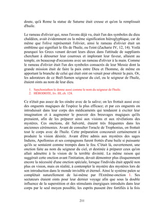 doute, qu'à Rome la statue de Saturne était creuse et qu'on la remplissait
d'huile.

Le rameau d'olivier qui, nous l'avons déjà vu, était l'un des symboles du dieu
chaldéen, avait évidemment eu la même signification hiéroglyphique, car de
même que l'olive représentait l'olivier, ainsi le rameau d'olivier était un
emblème qui signifiait le fils de l'huile, ou l'oint (Zacharie IV, 12, 14). Voilà
pourquoi les Grecs venant devant leurs dieux dans l'attitude de suppliants
cherchant à détourner leur courroux et implorant leur faveur, allaient au
temple, en beaucoup d'occasions avec un rameau d'olivier à la main. Comme
le rameau d'olivier était l'un des symboles consacrés de leur Messie dont la
grande mission était de faire la paix entre Dieu et l'homme, de même en
apportant la branche de celui qui était oint on venait pour obtenir la paix. Or,
les adorateurs de ce Beël-Samen seigneur du ciel, ou le seigneur de l'huile,
étaient oints au nom de leur dieu.

   1. Sanchoniathon le donne aussi comme le nom du seigneur de l'huile.
   2. HÉRODOTE, liv. III, ch. 124.

Ce n'était pas assez de les oindre avec de la salive; on les frottait aussi avec
des onguents magiques de l'espèce la plus efficace; et par ces onguents on
introduisait dans leur corps des médicaments qui tendaient à exciter leur
imagination et à augmenter le pouvoir des breuvages magiques qu'ils
prenaient, afin de les préparer ainsi aux visions et aux révélations des
mystères. Ces onctions, dit Salverté, étaient très fréquentes dans les
anciennes cérémonies. Avant de consulter l'oracle de Trophonius, on frottait
tout le corps avec de l'huile. Cette préparation concourait certainement à
produire la vision désirée. Avant d'être admis aux mystères des sages
Indiens, Apollonius et ses compagnons furent frottés d'une huile si puissante
qu'ils se sentaient comme trempés dans le feu. C'était là, ouvertement, une
onction faite au nom du seigneur du ciel, et destinée à préparer ceux qu'on
allait admettre à la vision de la terrible divinité. La même raison qui
suggérait cette onction avant l'initiation, devait démontrer plus éloquemment
encore la nécessité d'une onction spéciale, lorsque l'individu était appelé non
plus en vision, mais en réalité, à contempler le mystère des mystères lors de
son introduction dans le monde invisible et éternel. Ainsi le système païen se
complétait naturellement de lui-même par l'Extrême-onction 1. Ses
sectateurs étaient oints pour leur dernier voyage afin que sous la double
influence de la superstition et des stimulants énergiques introduits dans leur
corps par le seul moyen possible, les esprits pussent être fortifiés à la fois


                                        211
 