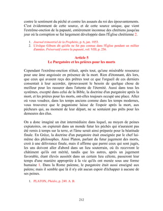contre le sentiment du péché et contre les assauts du roi des épouvantements.
C'est évidemment de cette source, et de cette source unique, que vient
l'extrême-onction de la papauté, entièrement inconnue des chrétiens jusqu'au
jour où la corruption se fut largement développée dans l'Église chrétienne 2.

   1. Journal trimestriel de la Prophétie, p. 6, jan. 1853.
   2. L'évêque Gibson dit qu'elle ne fut pas connue dans l'Église pendant un millier
      d'années. Préservatif contre la papauté, vol. VIII, p. 256.

                                  Article 5
                 Le Purgatoire et les prières pour les morts

Cependant l'extrême-onction n'était, après tout, qu'une misérable ressource
pour une âme angoissée en présence de la mort. Rien d'étonnant, dès lors,
que ceux qui avaient reçu des prêtres tout ce que l'orgueil de ces derniers
consentait à leur accorder, éprouvassent le besoin de quelque chose de
meilleur pour les rassurer dans l'attente de l'éternité. Aussi dans tous les
systèmes, excepté dans celui de la Bible, la doctrine d'un purgatoire après la
mort, et les prières pour les morts, ont-elles toujours occupé une place. Allez
où vous voudrez, dans les temps anciens comme dans les temps modernes,
vous trouverez que le paganisme laisse de l'espoir après la mort, aux
pécheurs qui, au moment de leur départ, ne se sentaient pas prêts pour les
demeures des élus.

On a donc imaginé un état intermédiaire dans lequel, au moyen de peines
expiatoires, on expierait dans un monde futur les péchés qui n'auraient pas
été remis à temps sur la terre, et l'âme serait ainsi préparée pour la béatitude
finale. En Grèce, la doctrine d'un purgatoire était enseignée par le chef lui-
même des philosophes. Ainsi Platon, parlant du futur jugement des morts,
croit à une délivrance finale, mais il affirme que parmi ceux qui sont jugés,
les uns doivent aller d'abord dans un lieu souterrain, où ils recevront le
châtiment qu'ils ont mérité, tandis que les autres, après un jugement
favorable, étant élevés aussitôt dans un certain lieu céleste, passeront leur
temps d'une manière appropriée à la vie qu'ils ont menée sous une forme
humaine 1. Dans la Rome païenne, le purgatoire était aussi enseigné aux
païens; mais il semble que là il n'y eût aucun espoir d'échapper à aucune de
ses peines.

   1. PLATON, Phèdre, p. 249. A. B.




                                        212
 