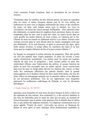 Voici comment Virgile s'exprime, dans sa description de ces diverses
tortures:

"Enfermées dans les ténèbres de leur obscure prison, les âmes ne regardent
plus les cieux; et même lorsqu'au dernier jour la vie s'est retirée, les
malheureux ne peut vent se dégager entièrement des maux et des souillures
du corps; car dans cette longue union avec la matière, les vices en
s'invétérant, ont laissé des traces presque ineffaçables : elles subissent donc
des châtiments, et expient dans les supplices leurs anciennes fautes; les unes,
suspendues dans les airs, sont le jouet des vents, les autres lavent dans un
vaste gouffre les taches infectes de leurs crimes, ou s'épurent par le feu.
Chacun de nous est soumis au châtiment réservé à ses mânes. Ensuite nous
sommes envoyés dans le vaste Elysée dont les riantes campagnes n'ont que
peu d'habitants ; là ils sont heureux, et après la succession des âges, après
mille années révolues, le temps efface les souillures des âmes et ne leur
laisse que les simples éléments du feu et la pure essence éthérée 1."

En Égypte on enseignait la même doctrine du purgatoire. Mais dès qu'elle
eut une fois pénétré dans l'esprit populaire, la porte fut ouverte à toute
espèce d'extorsions sacerdotales. Les prières pour les morts ont toujours
marché de pair avec le purgatoire ; mais aucune prière ne peut être
entièrement efficace sans l'intervention des prêtres; et aucune fonction du
prêtre ne peut être accomplie sans un salaire spécial. Aussi voyons-nous
dans tous les pays le clergé païen dévorer les maisons des veuves, et faire
trafic des sentiments affectueux des parents désolés, dont la grande
préoccupation est le bonheur éternel de leurs morts bien-aimés. De tous les
côtés s'élève un témoignage unanime sur le caractère odieux et les dépenses
de ces dévotions posthumes. Une de ces oppressions sous lesquelles
gémissent les malheureux catholiques de l'Irlande, ce sont les dévotions
périodiques

1. Virgile, Enéide, liv. VI, 730-747.

spéciales, pour lesquelles ils sont tenus de payer lorsque la rnort a enlevé un
des habitants de leur maison. Non seulement il y a des services funèbres et
des frais de funérailles pour le repos de celui qui est parti, au moment de
l'ensevelissement, mais le prêtre visite plusieurs fois la famille dans le même
but, ce qui amène des dépenses énormes. Ces dépenses commencent avec ce
qu'on appelle "l'esprit du mois", c'est-à-dire un service en l'honneur du
défunt un mois après sa mort. Quelque chose d'entièrement semblable se


                                        213
 