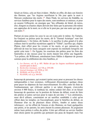faisait en Grèce, cela est bien évident ; Muller en effet, dit dans son histoire
des Doriens, que "les Argiens sacrifiaient le 30e jour après la mort à
Mercure conducteur des morts 1". Dans l'Inde, les services du Sràddhà, ou
services funèbres pour le repos des morts, sont nombreux et onéreux; et pour
en assurer l'efficacité, on enseigne que "des offrandes de bétail, de terres,
d'or, d'argent ou d'autres objets doivent être faites par la personne elle-même
aux approches de la mort, ou si elle ne le peut pas, par une autre qui agit en
son nom 2".

Partout où nous jetons les yeux le cas est à peu près le même. En Tartarie,
les Gurjumi ou prières pour les morts, dit le "Journal Asiatique" sont fort
dispendieuses 3. En Grèce, dit Suidas 4, le sacrifice le plus grand et le plus
coûteux était le sacrifice mystérieux appelé le "Télété", sacrifice qui, d'après
Platon, était offert pour les vivants et les morts, et qui, pensait-on, les
délivrait de tous les maux auxquels sont exposés les méchants lorsqu'ils ont
quitté cette terre 5. En Egypte, les exactions des prêtres pour les frais des
funérailles et des messes pour les morts étaient loin d'être une bagatelle.
"Les prêtres, dit Wilkinson, entraînaient leurs fidèles à dépenser de grosses
sommes pour la célébration des rites funèbres, et

   1. Les Doriens, vol. II, p. 405. Muller dit que les Argiens sacrifiaient également
      aussitôt après le décès.
   2. Recherches Asiatiques, vol. VII, p. 239-240.
   3. Journal Asiatique, vol. XVII, p. 143.
   4. SUIDAS, vol. II, p. 879. B.
   5. PLATON, vol. n, p. 364-365.

beaucoup de personnes, qui avaient à peine assez pour se procurer les choses
indispensables à leur existence, s'efforçaient d'économiser quelque chose
pour payer les dépenses de leur ensevelissement. En effet, outre les frais de
l'embaumement, qui s'élèvent parfois à un talent d'argent, c'est-à-dire
environ 4 000 francs, le tombeau lui. même coûtait fort cher; et on faisait
beaucoup de questions sur la position de fortune du défunt, avant de faire
des prières et autres services pour le repos de son âme 1." Les cérémonies,
nous dit-il ailleurs, consistaient en un sacrifice semblable à celui qu'on
offrait dans les temples; on l'accomplissait, pour le bénéfice du défunt, en
l'honneur d'un ou de plusieurs dieux (Osiris, Anubis et autres dieux
infernaux) ; on lui offrait de l'encens et des libations; on lisait quelquefois
une prière, et les parents, les amis étaient là comme pleureurs. Ils joignaient
même leurs prières à celles du prêtre. Celui qui officiait au service funèbre
était choisi parmi les pontifes qui portaient une peau de léopard; mais l'un

                                        214
 
