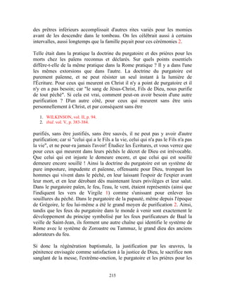 des prêtres inférieurs accomplissait d'autres rites variés pour les momies
avant de les descendre dans le tombeau. On les célébrait aussi à certains
intervalles, aussi longtemps que la famille payait pour ces cérémonies 2.

Telle était dans la pratique la doctrine du purgatoire et des prières pour les
morts chez les païens reconnus et déclarés. Sur quels points essentiels
diffère-t-elle de la même pratique dans la Rome pratique ? Il y a dans l'une
les mêmes extorsions que dans l'autre. La doctrine du purgatoire est
purement païenne, et ne peut résister un seul instant à la lumière de
l'Écriture. Pour ceux qui meurent en Christ il n'y a point de purgatoire et il
n'y en a pas besoin; car "le sang de Jésus-Christ, Fils de Dieu, nous purifie
de tout péché". Si cela est vrai, comment peut-on avoir besoin d'une autre
purification ? D'un autre côté, pour ceux qui meurent sans être unis
personnellement à Christ, et par conséquent sans être

   1. WILKINSON, vol. II, p. 94.
   2. ibid. vol. V, p. 383-384.

purifiés, sans être justifiés, sans être sauvés, il ne peut pas y avoir d'autre
purification; car si "celui qui a le Fils a la vie, celui qui n'a pas le Fils n'a pas
la vie", et ne pour-ra jamais l'avoir! Étudiez les Écritures, et vous verrez que
pour ceux qui meurent dans leurs péchés le décret de Dieu est irrévocable.
Que celui qui est injuste le demeure encore, et que celui qui est souillé
demeure encore souillé ! Ainsi la doctrine du purgatoire est un système de
pure imposture, impudente et païenne, offensante pour Dieu, trompant les
hommes qui vivent dans le péché, en leur laissant l'espoir de l'expier avant
leur mort, et en leur dérobant dès maintenant leurs privilèges et leur salut.
Dans le purgatoire païen, le feu, l'eau, le vent, étaient représentés (ainsi que
l'indiquent les vers de Virgile 1) comme s'unissant pour enlever les
souillures du péché. Dans le purgatoire de la papauté, même depuis l'époque
de Grégoire, le feu lui-même a été le grand moyen de purification 2. Ainsi,
tandis que les feux du purgatoire dans le monde à venir sont exactement le
développement du principe symbolisé par les feux purificateurs de Baal la
veille de Saint-Jean, ils forment une autre chaîne qui identifie le système de
Rome avec le système de Zoroastre ou Tammuz, le grand dieu des anciens
adorateurs du feu.

Si donc la régénération baptismale, la justification par les œuvres, la
pénitence envisagée comme satisfaction à la justice de Dieu, le sacrifice non
sanglant de la messe, l'extrême-onction, le purgatoire et les prières pour les


                                        215
 