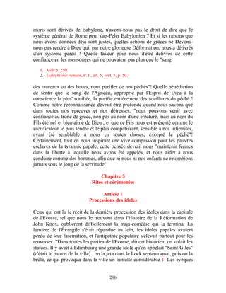 morts sont dérivés de Babylone, n'avons-nous pas le droit de dire que le
système général de Rome peut s'ap-Peler Babylonien ? Et si les raisons que
nous avons données déjà sont justes, quelles actions de grâces ne Devons-
nous pas rendre à Dieu qui, par notre glorieuse Déformation, nous a délivrés
d'un système pareil ! Quelle faveur pour nous d'être délivrés de cette
confiance en les mensonges qui ne pouvaient pas plus que le "sang

   1. Voir p. 250.
   2. Catéchisme romain, P. I., art. 5, sect. 5, p. 50.

des taureaux ou des boucs, nous purifier de nos péchés"! Quelle bénédiction
de sentir que le sang de l'Agneau, approprié par l'Esprit de Dieu à la
conscience la plus' souillée, la purifie entièrement des souillures du péché !
Comme notre reconnaissance devrait être profonde quand nous savons que
dans toutes nos épreuves et nos détresses, "nous pouvons venir avec
confiance au trône de grâce, non pas au nom d'une créature, mais au nom du
Fils éternel et bien-aimé de Dieu ; et que ce Fils nous est présenté comme le
sacrificateur le plus tendre et le plus compatissant, sensible à nos infirmités,
ayant été semblable à nous en toutes choses, excepté le péché"!
Certainement, tout en nous inspirant une vive compassion pour les pauvres
esclaves de la tyrannie papale, cette pensée devrait nous "maintenir fermes
dans la liberté à laquelle nous avons été appelés, et nous aider à nous
conduire comme des hommes, afin que ni nous ni nos enfants ne retombions
jamais sous le joug de la servitude".

                                     Chapitre 5
                                 Rites et cérémonies

                                      Article 1
                                Processions des idoles

Ceux qui ont lu le récit de la dernière procession des idoles dans la capitale
de l'Ecosse, tel que nous le trouvons dans l'Histoire de la Réformation de
John Knox, oublieront difficilement la tragi-comédie qui la termina. La
lumière de l'Évangile s'était répandue au loin, les idoles papales avaient
perdu de leur fascination, et l'antipathie populaire s'élevait partout pour les
renverser. "Dans toutes les parties de l'Ecosse, dit cet historien, on volait les
statues. Il y avait à Edimbourg une grande idole qu'on appelait "Saint-Giles"
(c'était le patron de la ville) ; on la jeta dans le Lock septentrional, puis on la
brûla, ce qui provoqua dans la ville un tumulte considérable 1. Les évêques


                                            216
 