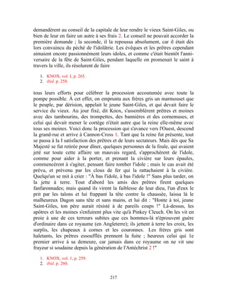demandèrent au conseil de la capitale de leur rendre le vieux Saint-Giles, ou
bien de leur en faire un autre à ses frais 2. Le conseil ne pouvait accorder la
première demande ; la seconde, il la repoussa absolument, car il était dès
lors convaincu du péché de l'idolâtrie. Les évêques et les prêtres cependant
aimaient encore passionnément leurs idoles, et comme c'était bientôt l'anni-
versaire de la fête de Saint-Giles, pendant laquelle on promenait le saint à
travers la ville, ils résolurent de faire

   1. KNOX, vol. I, p. 265.
   2. ibid. p. 258.

tous leurs efforts pour célébrer la procession accoutumée avec toute la
pompe possible. À cet effet, on emprunta aux frères gris un marmouset que
le peuple, par dérision, appelait le jeune Saint-Giles, et qui devait faire le
service du vieux. Au jour fixé, dit Knox, s'assemblèrent prêtres et moines
avec des tambourins, des trompettes, des bannières et des cornemuses, et
celui qui devait mener le cortège n'était autre que la reine elle-même avec
tous ses moines. Voici donc la procession qui s'avance vers l'Ouest, descend
la grand-rue et arrive à Cannon-Cross 1. Tant que la reine fut présente, tout
se passa à la I satisfaction des prêtres et de leurs sectateurs. Mais dès que Sa
Majesté se fut retirée pour dîner, quelques personnes de la foule, qui avaient
jeté sur toute cette affaire un mauvais regard, s'approchèrent de l'idole,
comme pour aider à la porter, et prenant la civière sur leurs épaules,
commencèrent à s'agiter, pensant faire tomber l'idole ; mais le cas avait été
prévu, et prévenu par les clous de fer qui la rattachaient à la civière.
Quelqu'un se mit à crier : "À bas l'idole, à bas l'idole !" Sans plus tarder, on
la jette à terre. Tout d'abord les amis des prêtres firent quelques
fanfaronnades; mais quand ils virent la faiblesse de leur dieu, l'un d'eux le
prit par les talons et lui frappant la tête contre la chaussée, laissa là le
malheureux Dagon sans tête et sans mains, et lui dit : "Honte à toi, jeune
Saint-Giles, ton père aurait résisté à de pareils coups !" Là-dessus, les
apôtres et les moines s'enfuirent plus vite qu'à Pinkey Cleuch. On les vit en
proie à une de ces terreurs subites que ces hommes-là n'éprouvent guère
d'ordinaire dans ce royaume (en Angleterre); ils jettent à terre les croix, les
surplis, les chapeaux à cornes et les couronnes. Les frères gris sont
haletants, les prêtres essoufflés prennent la fuite ; heureux celui qui 1e
premier arrive à sa demeure, car jamais dans ce royaume on ne vit une
frayeur si soudaine depuis la génération de l'Antéchrist 2 !"

   1. KNOX, vol. 1, p. 259.
   2. ibid. p. 260.


                                      217
 