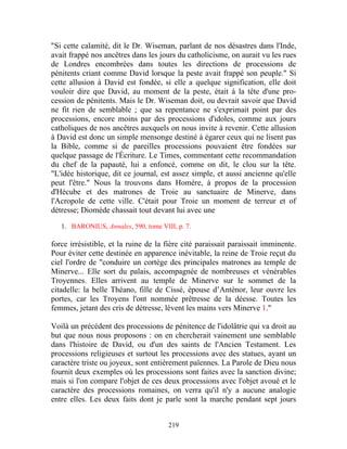 "Si cette calamité, dit le Dr. Wiseman, parlant de nos désastres dans l'Inde,
avait frappé nos ancêtres dans les jours du catholicisme, on aurait vu les rues
de Londres encombrées dans toutes les directions de processions de
pénitents criant comme David lorsque la peste avait frappé son peuple." Si
cette allusion à David est fondée, si elle a quelque signification, elle doit
vouloir dire que David, au moment de la peste, était à la tête d'une pro-
cession de pénitents. Mais le Dr. Wiseman doit, ou devrait savoir que David
ne fit rien de semblable ; que sa repentance ne s'exprimait point par des
processions, encore moins par des processions d'idoles, comme aux jours
catholiques de nos ancêtres auxquels on nous invite à revenir. Cette allusion
à David est donc un simple mensonge destiné à égarer ceux qui ne lisent pas
la Bible, comme si de pareilles processions pouvaient être fondées sur
quelque passage de l'Écriture. Le Times, commentant cette recommandation
du chef de la papauté, lui a enfoncé, comme on dit, le clou sur la tête.
"L'idée historique, dit ce journal, est assez simple, et aussi ancienne qu'elle
peut l'être." Nous la trouvons dans Homère, à propos de la procession
d'Hécube et des matrones de Troie au sanctuaire de Minerve, dans
l'Acropole de cette ville. C'était pour Troie un moment de terreur et of
détresse; Diomède chassait tout devant lui avec une

   1. BARONIUS, Annales, 590, tome VIII, p. 7.

force irrésistible, et la ruine de la fière cité paraissait paraissait imminente.
Pour éviter cette destinée en apparence inévitable, la reine de Troie reçut du
ciel l'ordre de "conduire un cortège des principales matrones au temple de
Minerve... Elle sort du palais, accompagnée de nombreuses et vénérables
Troyennes. Elles arrivent au temple de Minerve sur le sommet de la
citadelle: la belle Théano, fille de Cissé, épouse d’Anténor, leur ouvre les
portes, car les Troyens l'ont nommée prêtresse de la déesse. Toutes les
femmes, jetant des cris de détresse, lèvent les mains vers Minerve 1."

Voilà un précédent des processions de pénitence de l'idolâtrie qui va droit au
but que nous nous proposons : on en chercherait vainement une semblable
dans l'histoire de David, ou d'un des saints de l'Ancien Testament. Les
processions religieuses et surtout les processions avec des statues, ayant un
caractère triste ou joyeux, sont entièrement païennes. La Parole de Dieu nous
fournit deux exemples où les processions sont faites avec la sanction divine;
mais si l'on compare l'objet de ces deux processions avec l'objet avoué et le
caractère des processions romaines, on verra qu'il n'y a aucune analogie
entre elles. Les deux faits dont je parle sont la marche pendant sept jours


                                      219
 