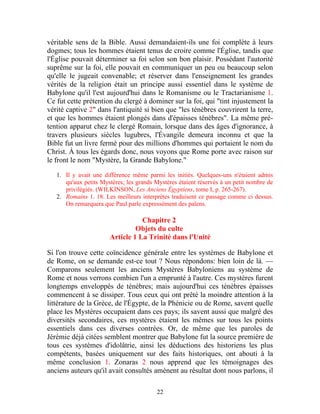 véritable sens de la Bible. Aussi demandaient-ils une foi complète à leurs
dogmes; tous les hommes étaient tenus de croire comme l'Église, tandis que
l'Église pouvait déterminer sa foi selon son bon plaisir. Possédant l'autorité
suprême sur la foi, elle pouvait en communiquer un peu ou beaucoup selon
qu'elle le jugeait convenable; et réserver dans l'enseignement les grandes
vérités de la religion était un principe aussi essentiel dans le système de
Babylone qu'il l'est aujourd'hui dans le Romanisme ou le Tractarianisme 1.
Ce fut cette prétention du clergé à dominer sur la foi, qui "tint injustement la
vérité captive 2" dans l'antiquité si bien que "les ténèbres couvrirent la terre,
et que les hommes étaient plongés dans d'épaisses ténèbres". La même pré-
tention apparut chez le clergé Romain, lorsque dans des âges d'ignorance, à
travers plusieurs siècles lugubres, l'Évangile demeura inconnu et que la
Bible fut un livre fermé pour des millions d'hommes qui portaient le nom du
Christ. À tous les égards donc, nous voyons que Rome porte avec raison sur
le front le nom "Mystère, la Grande Babylone."

   1. Il y avait une différence même parmi les initiés. Quelques-uns n'étaient admis
      qu'aux petits Mystères; les grands Mystères étaient réservés à un petit nombre de
      privilégiés. (WILKINSON, Les Anciens Égyptiens, tome I, p. 265-267).
   2. Romains 1. 18. Les meilleurs interprètes traduisent ce passage comme ci dessus.
      On remarquera que Paul parle expressément des païens.

                                  Chapitre 2
                                Objets du culte
                       Article 1 La Trinité dans l'Unité

Si l'on trouve cette coïncidence générale entre les systèmes de Babylone et
de Rome, on se demande est-ce tout ? Nous répondons: bien loin de là. —
Comparons seulement les anciens Mystères Babyloniens au système de
Rome et nous verrons combien l'un a emprunté à l'autre. Ces mystères furent
longtemps enveloppés de ténèbres; mais aujourd'hui ces ténèbres épaisses
commencent à se dissiper. Tous ceux qui ont prêté la moindre attention à la
littérature de la Grèce, de l'Égypte, de la Phénicie ou de Rome, savent quelle
place les Mystères occupaient dans ces pays; ils savent aussi que malgré des
diversités secondaires, ces mystères étaient les mêmes sur tous les points
essentiels dans ces diverses contrées. Or, de même que les paroles de
Jérémie déjà citées semblent montrer que Babylone fut la source première de
tous ces systèmes d'idolâtrie, ainsi les déductions des historiens les plus
compétents, basées uniquement sur des faits historiques, ont abouti à la
même conclusion 1. Zonaras 2 nous apprend que les témoignages des
anciens auteurs qu'il avait consultés amènent au résultat dont nous parlons, il

                                         22
 