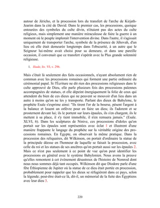 autour de Jéricho, et la procession lors du transfert de l'arche de Kirjath-
Jearim dans la cité de David. Dans le premier cas, les processions, quoique
entourées des symboles du culte divin, n'étaient pas des actes du culte
religieux, mais simplement une manière miraculeuse de faire la guerre à un
moment où le peuple implorait l'intervention divine. Dans l'autre, il s'agissait
uniquement de transporter l'arche, symbole de la présence de Jéhovah, d'un
lieu où elle était demeurée longtemps dans l'obscurité, à un autre que le
Seigneur lui-même avait choisi pour sa demeure, et dans une pareille
occasion, il convenait que ce transfert s'opérât avec la Plus grande solennité
religieuse.

   1. Iliade, liv. VI, v. 296.

Mais c'était là seulement des faits occasionnels, n'ayant absolument rien de
commun avec les processions romaines qui forment une partie ordinaire du
cérémonial papal. Si l'Écriture ne dit rien des processions religieuses dans le
culte approuvé de Dieu, elle parle plusieurs fois des processions païennes
accompagnées de statues, et elle dépeint énergiquement la folie de ceux qui
attendent du bien de ces dieux qui ne peuvent se mouvoir d'un lieu dans un
autre à moins qu'on ne les y transporte. Parlant des dieux de Babylone, le
prophète Esaïe s'exprime ainsi: "Ils tirent l'or de la bourse, pèsent l'argent à
la balance et louent un orfèvre pour en faire un dieu; ils l'adorent et se
prosternent devant lui; ils le portent sur leurs épaules, ils s'en chargent, ils le
mettent à sa place, il s'y tient immobile, il n'en remuera jamais." (Esaïe.
XLVI, 6). Dans les sculptures de Ninive, ces processions d'idoles qu'on
portait sur les épaules sont représentées avec éclat 1 et illustrent d'une
manière frappante le langage du prophète sur la véritable origine des pro-
cessions romaines. En Egypte, on observait la même pratique. Dans la
procession des reliquaires, dit Wilkinson, on portait d'ordinaire la statue de
la principale déesse en l'honneur de laquelle se faisait la procession, avec
celle du roi et les statues de ses ancêtres qu'on portait aussi sur les épaules 2.
Mais ce n'est pas seulement à ce point de vue qu'on peut identifier les
processions en général avec le système Babylonien. Nous avons la preuve
qu'elles remontent à cet événement désastreux de l'histoire de Nemrod dont
nous nous sommes déjà tant occupés. Wilkinson dit que Diodore parle d'une
fête Éthiopienne de Jupiter où la statue de ce dieu était portée en procession,
probablement pour rappeler que les dieux se réfugièrent dans ce pays, selon
la légende; peut-être était-ce là, dit-il, un mémorial de la fuite des Égyptiens
avec leur dieu 3.



                                       220
 