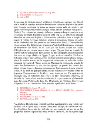 1. LAYARD, Ninive et ses ruines, vol. II, p. 451.
   2. WILKINSON, vol. V, p. 273.
   3. ibid. p. 274.

Le passage de Diodore, auquel Wilkinson fait allusion, n'est pas très décisif
sur le motif du transfert annuel en Éthiopie des statues de Jupiter et de Junon
(car Diodore mentionne la statue de Junon comme celle de Jupiter), qui
après y avoir séjourné pendant quelque temps, étaient ramenées en Egypte 1.
Mais si l'on compare ce passage à d'autres passages d'auteurs anciens, tout
s'explique aisément. Eustathius dit qu'à cette fête-là, les Éthiopiens allaient
chercher les statues de Jupiter et d'autres dieux qui étaient dans le temple de
Jupiter à Thèbes. Avec ces statues ils allaient à une certaine époque en Lybie
où ils célébraient une fête splendide en l'honneur des dieux 2. Comme la fête
s'appelait une fête Éthiopienne, et comme c'était les Éthiopiens qui portaient
et ramenaient les idoles, il est clair que les idoles étaient des idoles
Éthiopiennes; or, comme nous avons vu que l'Egypte était au pouvoir de
Nemrod et par conséquent des Cushites ou des Éthiopiens, quand l'idolâtrie
fut pour un temps abolie en Egypte 3, que serait ce transfert d'idoles en
Ethiopie, le pays des Cushites, qu'on célébrait solennellement chaque année,
sinon le résultat naturel de la suppression temporaire du culte des idoles
inauguré par Nemrod ? Nous avons, au Mexique, la contrepartie exacte de
cette fête Éthiopienne. À une certaine époque, on portait les statues des
dieux hors de ce pays, dans une procession de deuil, comme si on se séparait
d'eux, et au bout de quelque temps, on les ramenait avec toutes sortes de
joyeuses démonstrations 4. En Grèce, nous trouvons une fête entièrement
analogue qui, se rattachant d'un côté à la fête Éthiopienne d'Égypte, se
rattache de l'autre, d'une manière très étroite, à la procession de pénitents du
pape Grégoire. Potter parle d'une fête Delphienne en l'honneur d'un voyage
d'Apollon 5; et au chapitre des fêtes appelées Apollonies, nous lisons:

   1. DIODORE, liv. I, sect. 97, p. 62.
   2. EUSTATHIUS, L’Iliade d'Homère, liv, I, v. 423-425 (SMITH, Dict., sub voce
      Ethiopia).
   3. Voir p. 99-100.
   4. HUMBOLDT, vol. I, p. 381-382.
   5. POTTER, vol. I, p. 360.

"À Apollon, d'Egiale, pour ce motif: Apollon ayant remporté une victoire sur
Python, vint à Egiale avec sa soeur Diane; mais effrayé, il s'enfuit en Crête.
Les Egialéens furent dès lors infestés par une épidémie; et avertis par les
prophètes d'avoir à apaiser les deux divinités offensées, ils envoyèrent sept


                                         221
 