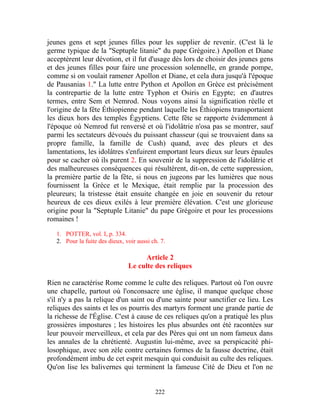 jeunes gens et sept jeunes filles pour les supplier de revenir. (C'est là le
germe typique de la "Septuple litanie" du pape Grégoire.) Apollon et Diane
acceptèrent leur dévotion, et il fut d'usage dès lors de choisir des jeunes gens
et des jeunes filles pour faire une procession solennelle, en grande pompe,
comme si on voulait ramener Apollon et Diane, et cela dura jusqu'à l'époque
de Pausanias 1." La lutte entre Python et Apollon en Grèce est précisément
la contrepartie de la lutte entre Typhon et Osiris en Egypte; en d'autres
termes, entre Sem et Nemrod. Nous voyons ainsi la signification réelle et
l'origine de la fête Éthiopienne pendant laquelle les Éthiopiens transportaient
les dieux hors des temples Égyptiens. Cette fête se rapporte évidemment à
l'époque où Nemrod fut renversé et où l'idolâtrie n'osa pas se montrer, sauf
parmi les sectateurs dévoués du puissant chasseur (qui se trouvaient dans sa
propre famille, la famille de Cush) quand, avec des pleurs et des
lamentations, les idolâtres s'enfuirent emportant leurs dieux sur leurs épaules
pour se cacher où ils purent 2. En souvenir de la suppression de l'idolâtrie et
des malheureuses conséquences qui résultèrent, dit-on, de cette suppression,
la première partie de la fête, si nous en jugeons par les lumières que nous
fournissent la Grèce et le Mexique, était remplie par la procession des
pleureurs; la tristesse était ensuite changée en joie en souvenir du retour
heureux de ces dieux exilés à leur première élévation. C'est une glorieuse
origine pour la "Septuple Litanie" du pape Grégoire et pour les processions
romaines !

   1. POTTER, vol. I, p. 334.
   2. Pour la fuite des dieux, voir aussi ch. 7.

                                      Article 2
                                Le culte des reliques

Rien ne caractérise Rome comme le culte des reliques. Partout où l'on ouvre
une chapelle, partout où l'onconsacre une église, il manque quelque chose
s'il n'y a pas la relique d'un saint ou d'une sainte pour sanctifier ce lieu. Les
reliques des saints et les os pourris des martyrs forment une grande partie de
la richesse de l'Église. C'est à cause de ces reliques qu'on a pratiqué les plus
grossières impostures ; les histoires les plus absurdes ont été racontées sur
leur pouvoir merveilleux, et cela par des Pères qui ont un nom fameux dans
les annales de la chrétienté. Augustin lui-même, avec sa perspicacité phi-
losophique, avec son zèle contre certaines formes de la fausse doctrine, était
profondément imbu de cet esprit mesquin qui conduisit au culte des reliques.
Qu'on lise les balivernes qui terminent la fameuse Cité de Dieu et l'on ne


                                           222
 