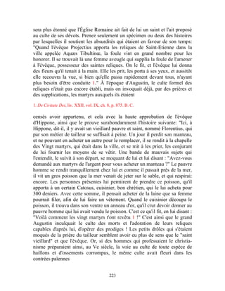 sera plus étonné que l'Église Romaine ait fait de lui un saint et l'ait proposé
au culte de ses dévots. Prenez seulement un spécimen ou deux des histoires
par lesquelles il soutient les absurdités qui étaient en faveur de son temps:
"Quand l'évêque Projectius apporta les reliques de Saint-Etienne dans la
ville appelée Aquæs Tibultinœ, la foule vint en grand nombre pour les
honorer. Il se trouvait là une femme aveugle qui supplia la foule de l'amener
à l'évêque, possesseur des saintes reliques. On le fit, et l'évêque lui donna
des fleurs qu'il tenait à la main. Elle les prit, les porta à ses yeux, et aussitôt
elle recouvra la vue, si bien qu'elle passa rapidement devant tous, n'ayant
plus besoin d'être conduite 1." À l'époque d'Augustin, le culte formel des
reliques n'était pas encore établi, mais on invoquait déjà, par des prières et
des supplications, les martyrs auxquels ils étaient
1. De Civitate Dei, liv. XXII, vol. IX, ch. 8, p. 875. B. C.

censés avoir appartenu, et cela avec la haute approbation de l'évêque
d'Hippone, ainsi que le prouve surabondamment l'histoire suivante: "Ici, à
Hippone, dit-il, il y avait un vieillard pauvre et saint, nommé Florentius, qui
par son métier de tailleur se suffisait à peine. Un jour il perdit son manteau,
et ne pouvant en acheter un autre pour le remplacer, il se rendit à la chapelle
des Vingt martyrs, qui était dans la ville, et se mit à les prier, les conjurant
de lui fournir les moyens de se vêtir. Une bande de mauvais sujets qui
l'entendit, le suivit à son départ, se moquant de lui et lui disant : "Avez-vous
demandé aux martyrs de l'argent pour vous acheter un manteau ?" Le pauvre
homme se rendit tranquillement chez lui et comme il passait près de la mer,
il vit un gros poisson que la mer venait de jeter sur le sable, et qui respirai:
encore. Les personnes présentes lui permirent de prendre ce poisson, qu'il
apporta à un certain Catosus, cuisinier, bon chrétien, qui le lui acheta pour
300 deniers. Avec cette somme, il pensait acheter de la laine que sa femme
pourrait filer, afin de lui faire un vêtement. Quand le cuisinier découpa le
poisson, il trouva dans son ventre un anneau d'or, qu'il crut devoir donner au
pauvre homme qui lui avait vendu le poisson. C'est ce qu'il fit, en lui disant :
"Voilà comment les vingt martyrs t'ont revêtu 1 !" C'est ainsi que le grand
Augustin inculquait le culte des morts et l'adoration de leurs reliques
capables d'après lui, d'opérer des prodiges ! Les petits drôles qui s'étaient
moqués de la prière du tailleur semblent avoir eu plus de sens que le "saint
vieillard" et que l'évêque. Or, si des hommes qui professaient le christia-
nisme préparaient ainsi, au Ve siècle, la voie au culte de toute espèce de
haillons et d'ossements corrompus, le même culte avait fleuri dans les
contrées païennes


                                             223
 
