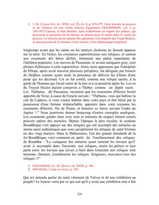 1. l. De Civitate Dei, liv. XXII, vol. IX, ch. 8, p. 874-875. Cette histoire du poisson
      et de l'anneau est une vieille histoire Égyptienne (WILKINSON, vol. I, p.
      186-187) Catosus, le bon chrétien, était évidemment un suppôt des prêtres, qui
      pouvaient se permettre de lui donner un anneau pour le mettre dans le ventre du
      poisson. Le miracle devait amener des adorateurs à la chapelle des Vingt Martyrs,
      et ainsi procurer de la mouture à leur moulin, et les dédommager largement.

longtemps avant que les saints ou les martyrs chrétiens ne fussent apparus
sur la terre. En Grèce, les croyances superstitieuses aux reliques, et surtout
aux ossements des héros déifiés, formaient une partie importante de
l'idolâtrie populaire. Les œuvres de Pausanias, le savant antiquaire grec, sont
pleines d'allusions à cette superstition. Ainsi, nous apprenons que l'omoplate
de Pélops, après avoir traversé plusieurs péripéties, fut désignée par l'oracle
de Delphes comme ayant seule la puissance de délivrer les Eléens d'une
peste qui les décimait. Cet os fut confié, comme une relique sacrée, à la
garde de l'homme qui l'avait retiré de la mer et à sa postérité après lui. Les os
du Troyen Hector étaient conservés à Thèbes comme un dépôt sacré.
Les Thébains, dit Pausanias, racontent que les ossements d'Hector furent
apportés de Troie, à cause de l'oracle suivant : "Thébains, vous qui habitez la
cité de Cadmos, si vous voulez habiter dans votre pays et être bénis par la
possession d'une fortune irréprochable, apportez dans votre royaume les
ossements d'Hector, fils de Priam, et honorez ce héros suivant l'ordre de
Jupiter 1." Nous pourrions donner beaucoup d'autres exemples analogues.
Les ossements gardés ainsi avec soin et entourés de respect étaient censés
pouvoir opérer des miracles. Depuis l'époque la plus reculée, le système
Bouddhique s'est appuyé sur des reliques qui ont accompli des miracles au
moins aussi authentiques que ceux qu'opéraient les reliques de saint Etienne
ou des vingt martyrs. Dans le Mahawanso, l'un des grands étendards de la
foi Bouddhique, voici comment on parle de l'enchâssement des reliques
de Bouddha : "Le vainqueur des ennemis ayant terminé les travaux qu'il
avait à accomplir dans l'enceinte aux reliques, réunit les prêtres et leur
parla ainsi: les travaux que j'avais à faire dans l'enceinte aux reliques sont
terminés. Demain, j'enchâsserai les reliques. Seigneurs, souvenez-vous des
reliques 2!"

   1. PAUSANIAS, liv. IX, Bœtica, ch. XVIII, p. 746.
   2. POCOCKE, L'Inde en Grèce, p. 307.

Qui n'a entendu parler du saint vêtement de Trêves et de son exhibition au
peuple? Le lecteur verra par ce qui suit qu'il y avait une exhibition tout à fait


                                          224
 