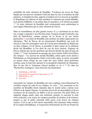 semblable du saint vêtement de Bouddha: "Là-dessus (le neveu du Naga
Rajah) par son pouvoir surnaturel s'élevant dans les airs à la hauteur de sept
palmiers, et étendant les bras, apporta à l'endroit où il se trouvait en équilibre
le Dupathupo (ou châsse) où était enchâssé le vêtement que portait Buddho,
ou le prince Siddhatto, à son entrée dans le sacerdoce, et le montra au peuple
1." Ce saint vêtement de Bouddha était certainement aussi authentique et
aussi digne d'adoration que le saint vêtement de Trêves.

Mais la ressemblance est plus grande encore. Il y a seulement un ou deux
ans, le pape a présenté à son fils bien-aimé, François-Joseph d'Autriche, une
dent de Saint-Pierre, comme marque de sa faveur et de son estime
particulière 2. Les dents de Bouddha sont estimées au même degré parmi ses
adorateurs. "Roi de Devas, dit un missionnaire Bouddhiste qui avait été
envoyé à l'une des principales cours de Ceylan pour demander au Rajah une
ou deux reliques, roi de Devas, tu possèdes la dent canine de la mâchoire
droite (de Bouddha), et l'os droit du cou du divin docteur. Seigneur de
Devas, n'hésite pas sur des questions qui doivent décider du salut du pays de
Lanka 3 !" Voici maintenant un passage qui nous montre l'effet merveilleux
des reliques : "Le sauveur du monde Bouddha, même après avoir atteint à
Parinibanan ou l'émancipation finale (c'est-à-dire après sa mort), accomplit
au moyen d'une relique de son corps des actes infinis d'une perfection
extrême, pour le bien-être spirituel et la prospérité matérielle de l'humanité.
Que n'a pas fait le Vainqueur (Jeyus) pendant sa vie 4 !" Or, dans les
"Recherches Asiatiques", nous trouvons une déclaration

   1.   POCOCKE, p. 307-308.
   2.   Interprétation originale de l'Apocalypse, p. 72.
   3.   POCOCKE, p. 321.
   4.   ibid. note.

concernant les reliques de Bouddha qui nous explique merveilleusement la
véritable origine du culte de ses reliques. La voici : "Les ossements ou les
membres de Bouddha furent répandus dans le monde entier, comme ceux
d'Osiris et de Jupiter Zagreus. Le premier devoir de ses descendants et de ses
sectateurs fut de ramasser ces débris et de les ensevelir. Par piété filiale on
rappelait chaque année, dans une recherche simulée, le souvenir le cette
triste recherche, avec toutes les marques possibles de douleur et de tristesse,
jusqu'à ce que le prêtre annonçât enfin qu'on avait trouvé les reliques
sacrées. C'est ce qui se fait encore aujourd'hui chez plusieurs tribus tartares
de la religion Bouddhique, et l'expression d'Ossements du Fils de l'Esprit du


                                            225
 