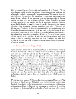 Ciel est particulière aux Chinois et à quelques tribus de la Tartarie 1." Il est
donc évident qu'ici le culte des reliques est précisément une partie de ces
cérémonies instituées pour rappeler la mort tragique d'Osiris ou de Nemrod,
qui, le lecteur s'en souvient, fut partagé en 14 morceaux, qu'on envoya en
autant de pays infectés de son apostasie et de son faux culte, afin de frapper
d'épouvanté tous ceux qui seraient tentés de l'imiter. Quand les apostats
revinrent au pouvoir, leur premier acte fut de rechercher ces restes épars du
grand chef de l'idolâtrie, et de les ensevelir avec les plus grandes marques de
dévotion. Voici comment Plutarque s'exprime à ce sujet : "Informée de
l'événement (c'est-à-dire du démembrement d'Osiris) Isis se mit tout de suite
à la recherche des membres du corps de son mari, et prit une barque de jonc
de papyrus Pour traverser plus facilement les endroits bas et marécageux...
Ce qui explique le nombre des sépulcres d'Osiris en Égypte, c'est que partout
où elle trouvait un des membres de son mari, elle l'ensevelissait sur le lieu
même ; d'autres cependant supposent que cela s'explique par suite d'un
artifice de la reine, qui offrit à chacune de ces villes une image de son mari,
afin que si Typhon

   1. Recherches Asiatiques, vol. X, p. 128-129.

venait à vaincre Horus dans le prochain combat, il ne pût trouver le véritable
tombeau. Isis réussit à retrouver tout ces membres différents, à l'exception
d'un seul qui avait été dévoré par les Lépidotes, les Phagres et les
Oxyrinques; c'est pour cela que ces poissons sont en horreur chez les
Égyptiens. Pour se dédommager, elle consacra le Phallus, et institua une fête
en son honneur 1." Cela ne montre pas seulement la vraie origine du culte
des reliques; cela montre aussi que la multiplication des reliques peut
prétendre à la plus vénérable antiquité. Si donc Rome peut se vanter d'avoir
seize ou vingt vêtements sacrés, sept ou huit bras de saint Matthieu, deux ou
trois têtes de saint Pierre, ce n'est pas plus que l'Egypte ne pouvait faire
pour les reliques d'Osiris. L'Egypte était couverte de tombeaux du dieu
martyr; et plus d'une jambe, plus d'un bras, plus d'un crâne déclarés
authentiques, étaient exposés dans les cimetières rivaux à l'adoration des
fidèles.

C'est ce que nous apprend Wilkinson, d'après un passage de Plutarque 2. "Le
temple de ce dieu à Abydos, dit-il, était aussi particulièrement honoré, et ce
lieu était si sacré pour les Égyptiens, que des personnes demeurant à quelque
distance demandèrent et obtinrent, non sans peine, la permission de posséder
un sépulcre en dedans de la Nécropole, afin qu'après leur mort elles pussent


                                         226
 