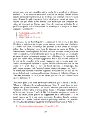 reposer dans une terre sanctifiée par la tombe de la grande et mystérieuse
divinité 3." Si les endroits où on avait enseveli les reliques d'Osiris étaient
réputés particulièrement saints, il est facile de voir combien cela provoquait
naturellement des pèlerinages qui étaient si fréquents parmi les païens. Le
lecteur sait quel mérite Rome attache à ces pèlerinages aux tombeaux des
saints et comment, au Moyen Age, l'une des manières préférées de se
purifier du péché était d'entreprendre un pèlerinage à la chapelle de Saint-
Jacques de Compostelle

   1. PLUTARQUE, vol. II, p. 358. A.
   2. ibid. p. 359, A.
   3. WILKINSON, vol. IV, p. 346.

en Espagne, ou au Saint-Sépulcre à Jérusalem 1. Or, il n'y a pas dans
l'Écriture la moindre trace de quoi que ce soit qui ressemble à un pèlerinage
à la tombe d'un saint, d'un martyr, d'un prophète ou d'un apôtre. La manière
même dont le Seigneur jugea bon de disposer du corps de Moïse en
l'ensevelissant dans les plaines de Moab, afin que personne ne sût jamais où
était son sépulcre, avait évidemment pour but de décourager les sentiments
du genre de ceux qui donnent naissance aux pèlerinages. En considérant le
pays d'où venait Israël, les idées égyptiennes dont il était infecté, comme on
le voit par le veau d'or, et la grande vénération que ce peuple avait pour
Moïse, on comprend aisément la sagesse du Dieu qui disposait ainsi de son
corps. Il y avait, dans le pays où Israël séjourna si longtemps, des
pèlerinages pompeux qui s'accomplissaient à certaines époques de l'année,
et entraînaient souvent de lourdes dépenses. Hérodote nous dit que de son
temps la foule qui venait annuellement en pèlerinage à Bubastis, s'élevait à
700 000 personnes, et qu'alors on buvait plus de vin qu'à aucune autre
époque de l'année 2.

Wilkinson parle d'un autre pèlerinage semblable qui se faisait à Philæ :
"Outre la célébration des grands mystères de Philæ, il y avait à une certaine
époque une grande cérémonie : les prêtres, dans une procession solennelle,
visitaient sa tombe et la couronnaient de fleurs 3. Plutarque prétend même
qu'à toute autre époque l'entrée de l'île était interdite, et qu'aucun oiseau ne
volait au-dessus, aucun poisson ne s'approchait de la terre sacrée 4." Il ne
paraît pas que ce fut là une simple procession de prêtres dans le voisinage
immédiat de la tombe, mais un véritable pèlerinage national; car, nous dit
Diodore, tous les prêtres d'Égypte révèrent le tombeau d'Osiris à Philæ 5.

   1. Christianisme Évangélique, année 1855, vol. IX, p. 201.


                                         227
 