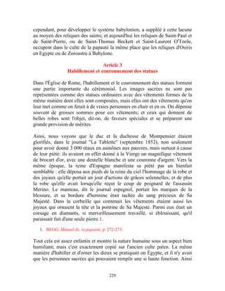 cependant, pour développer le système babylonien, a suppléé à cette lacune
au moyen des reliques des saints; et aujourd'hui les reliques de Saint-Paul et
de Saint-Pierre, ou de Saint-Thomas Beckett et Saint-Laurent O'Toole,
occupent dans le culte de la papauté la même place que les reliques d'Osiris
en Egypte ou de Zoroastre à Babylone.

                                 Article 3
                 Habillement et couronnement des statues

Dans l'Église de Rome, l'habillement et le couronnement des statues forment
une partie importante du cérémonial. Les images sacrées ne sont pas
représentées comme des statues ordinaires avec des vêtements formes de la
même matière dont elles sont composées, mais elles ont des vêtements qu'on
leur met comme on ferait à de vraies personnes en chair et en os. On dépense
souvent de grosses sommes pour ces vêtements; et ceux qui donnent de
belles robes sont l'objet, dit-on, de faveurs spéciales et se préparent une
grande provision de mérites.

Ainsi, nous voyons que le duc et la duchesse de Montpensier étaient
glorifiés, dans le journal "La Tablette" (septembre 1852), non seulement
pour avoir donné 3 000 réaux en aumônes aux pauvres, mais surtout à cause
de leur piété: ils avaient en effet donné à la Vierge un magnifique vêtement
de brocart d'or, avec une dentelle blanche et une couronne d'argent. Vers la
même époque, la reine d'Espagne manifesta sa piété par un bienfait
semblable : elle déposa aux pieds de la reine du ciel l'hommage de la robe et
des joyaux qu'elle portait un jour d'actions de grâces solennelles, et de plus
la robe qu'elle avait lorsqu'elle reçut le coup de poignard de l'assassin
Merino. Le manteau, dit le journal espagnol, portait les marques de la
blessure, et sa bordure d'hermine était tachée du sang précieux de Sa
Majesté. Dans la corbeille qui contenait les vêtements étaient aussi les
joyaux qui ornaient la tête et la poitrine de Sa Majesté. Parmi eux était un
corsage en diamants, si merveilleusement travaillé, si éblouissant, qu'il
paraissait fait d'une seule pierre 1.

   1. BEGG, Manuel de, la papauté, p. 272-273.

Tout cela est assez enfantin et montre la nature humaine sous un aspect bien
humiliant; mais c'est exactement copié sur l'ancien culte païen. La même
manière d'habiller et d'orner les dieux se pratiquait on Égypte, et il n'y avait
que les personnes sacrées qui pouvaient remplir une si haute fonction. Ainsi


                                       229
 