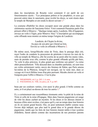 dans les inscriptions de Rosette voici comment il est parlé de ces
fonctionnaires sacrés : "Les principaux prêtres et les prophètes, et ceux qui
peuvent entrer dans le sanctuaire, pour revêtir les dieux, se sont réunis dans
le temple de Memphis et ont rendu le décret suivant 1."

La coutume d'habiller les dieux occupait aussi une grande place dans les
cérémonies sacrées de l'ancienne Grèce. Voici comment Pausanias parle d'un
présent offert à Minerve : "Quelque temps après, Laodicée, fille d'Agapenor,
envoya un voile à Tégée, pour Minerve Alea." L'inscription qui accompagne
cette offrande nous montre en même temps l'origine de Laodicée:

                       Laodicée, de Chypre la divine,
                   Au pays de son père qui s'étend au loin,
                   Envoie ce voile en offrande à Minerve 2.

De même aussi, lorsqu'Hécube reine de Troie, dans le passage déjà cité,
reçut l'ordre de conduire la procession de pénitents à travers les rues de la
ville au temple de Minerve, elle fut avertie de ne point aller les mains vides,
mais de prendre avec elle, comme la plus grande offrande qu'elle pût faire,
"le voile le plus précieux, le plus grand que renferme son palais". La reine
obéit ponctuellement. "Elle descend dans sa chambre parfumée, où sont tous
ses voiles artistement variés, œuvre des femmes de Sidon, que Paris amena
lui-même de la Phénicie, lorsqu'il eut navigué, sur la vaste mer, dans ce
voyage où il ravit Hélène issue d'un père puissant. Hécube choisit un voile et
l'emporte pour l'offrir à Minerve. C'est le plus

   1. WILKINSON, vol. I, p. 265, 1. 6, note.
   2. PAUSANIAS, liv. VIII, Arcadica, ch. V, p. 607.

beau par ses couleurs variées, c'est aussi le plus grand; il brille comme un
astre, et il est placé au-dessus de tous les autres 1."

Il y a certainement une ressemblance étonnante entre 1a piété de la reine de
Troie et celle de la reine d'Espagne. Mais dans l'ancien paganisme cet usage
de vêtir les dieux cachait un mystère. Si les dieux et les déesses étaient si
heureux d'être ainsi revêtus, c'est parce qu'il y eut un temps dans leur histoire
où ils en eurent grand besoin. Oui, on peut nettement établir comme nous
l'avons déjà indiqué, que plus tard le grand dieu et la grande déesse du
paganisme, tandis que les faits de leur histoire étaient mêlés à leur système
d'idolâtrie, furent adorés comme des incarnations de nos premiers parents


                                       230
 