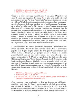 2. WILSON, La religion des Parsis, p. 164, 441, 442.
   3. BILNEY, Les Réformateurs anglais, p. 258, note.

Grâce à la même croyance superstitieuse, le roi Jean d'Angleterre fut
enseveli dans un capuchon de moine 1, et plus d'un noble et royal
personnage, avant que "la vie et l'immortalité" ne fussent de nouveau "mises
en évidence" à la Réformation, ne connaissaient pas de meilleur moyen pour
revêtir à l'approche de la mort leur âme nue et souillée, que de s'envelopper
de la robe d'un moine ou d'un frère qui, après tout, n'était certainement pas
plus saint qu'eux-mêmes. Or, tous ces expédients de mensonge dans la
papauté aussi bien que dans le paganisme, si on les compare d'un côté avec
l'usage d'habiller les saints, de l'autre avec celui d'habiller les dieux, mon-
trent bien, quand on remonte à l'origine, que depuis l'entrée du péché dans le
monde, l'homme a toujours senti le besoin de se revêtir d'une justice
meilleure que la sienne, et que le moment était venu où toutes les tribus de la
terre devaient comprendre que la seule justice qui puisse servir à cet effet,
est "la justice de Dieu", et celle de "Dieu manifesté en chair".

Le "couronnement des statues" se rattache étroitement à l'habillement des
statues des saints. Pendant les deux derniers siècles, dans la communion
papiste, on a de plus en plus célébré des fêtes pour le couronnement des
statues sacrées. À Florence, il y a quelques années, la statue de la Madone
portant l'enfant dans ses bras, était couronnée avec une solennité et une
pompe extraordinaires 2. C'était la reproduction des faits rappelés dans
l'histoire de Bacchus ou d'Osiris. Comme Nemrod était le Premier roi après
le déluge, de même Bacchus fut célébré comme le premier qui ait porté une
couronne 3. Cependant lorsqu'il tomba entre les mains de ses ennemis, il fut
dépouillé de tout son pouvoir et de toute sa gloire ; il fut dépouillé aussi de
sa couronne. La couronne tombant de la tête d'Osiris était célébrée par toute
l'Egypte.

   1. BILNEY, Les Réformateurs anglais, p. 258, note.
   2. Le Boulevard, 1852-53, p. 154-157.
   3. PLINE, Hist. Nat., liv. XVI, p. 377. Sous le nom de Saturne, on décernait à
      Nemrod les mêmes attributs. Voir note 1, p. 55.

Cette couronne était représentée à diverses époques de différentes
manières, mais dans le fameux mythe d'Osiris, elle était représentée par
une guirlande de "Mélilot 1." Le Mélilot est une espèce de trèfle ; et le trèfle
dans le système païen était l'un des emblèmes de la Trinité. Aujourd'hui chez
les Tractariens, le trèfle est employé dans le même sens symbolique qu'il l'a

                                        233
 
