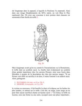 été longtemps dans la papauté, à laquelle le Puséisme l'a emprunté. Ainsi
dans une image blasphématoire du XIVe siècle, on voit Dieu le Père
représenté (fig. 39) avec une couronne à trois pointes dont chacune est
surmontée d'une feuille de trèfle 2.




                                     Fig. 39

Mais longtemps avant qu'on ne connût le Tractarianisme ou le Romanisme,
le trèfle était un symbole sacré. La feuille était évidemment un symbole
d'une grande importance chez les anciens Persans; ainsi nous lisons dans
Hérodote, à propos de la description des rites des anciens mages: "Si un
Persan veut offrir un sacrifice à un dieu, il mène l'animal à un endroit sacré.
Alors, partageant

   1. PLUTARQUE, De Iside, vol. II, p. 356. E.
   2. DIODORE, Iconographie, vol. I, p. 296.

la victime en morceaux, il fait bouillir la chair et la dépose sur les herbes les
plus tendres, et surtout sur le trèfle. Cela fait, un mage, (sans mage on ne
peut faire aucun sacrifice) chante un hymne sacré 1." En Grèce, le trèfle ou
luzerne, sous une forme ou une autre, occupait aussi une place importante ;

                                       234
 