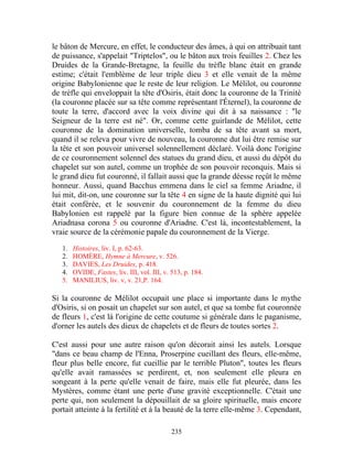 le bâton de Mercure, en effet, le conducteur des âmes, à qui on attribuait tant
de puissance, s'appelait "Triptelos", ou le bâton aux trois feuilles 2. Chez les
Druides de la Grande-Bretagne, la feuille du trèfle blanc était en grande
estime; c'était l'emblème de leur triple dieu 3 et elle venait de la même
origine Babylonienne que le reste de leur religion. Le Mélilot, ou couronne
de trèfle qui enveloppait la tête d'Osiris, était donc la couronne de la Trinité
(la couronne placée sur sa tête comme représentant l'Éternel), la couronne de
toute la terre, d'accord avec la voix divine qui dit à sa naissance : "le
Seigneur de la terre est né". Or, comme cette guirlande de Mélilot, cette
couronne de la domination universelle, tomba de sa tête avant sa mort,
quand il se releva pour vivre de nouveau, la couronne dut lui être remise sur
la tête et son pouvoir universel solennellement déclaré. Voilà donc l'origine
de ce couronnement solennel des statues du grand dieu, et aussi du dépôt du
chapelet sur son autel, comme un trophée de son pouvoir reconquis. Mais si
le grand dieu fut couronné, il fallait aussi que la grande déesse reçût le même
honneur. Aussi, quand Bacchus emmena dans le ciel sa femme Ariadne, il
lui mit, dit-on, une couronne sur la tête 4 en signe de la haute dignité qui lui
était conférée, et le souvenir du couronnement de la femme du dieu
Babylonien est rappelé par la figure bien connue de la sphère appelée
Ariadnasa corona 5 ou couronne d'Ariadne. C'est là, incontestablement, la
vraie source de la cérémonie papale du couronnement de la Vierge.

   1.   Histoires, liv. I, p. 62-63.
   2.   HOMÈRE, Hymne à Mercure, v. 526.
   3.   DAVIES, Les Druides, p. 418.
   4.   OVIDE, Fastes, liv. III, vol. III, v. 513, p. 184.
   5.   MANILIUS, liv. v, v. 21,P. 164.

Si la couronne de Mélilot occupait une place si importante dans le mythe
d'Osiris, si on posait un chapelet sur son autel, et que sa tombe fut couronnée
de fleurs 1, c'est là l'origine de cette coutume si générale dans le paganisme,
d'orner les autels des dieux de chapelets et de fleurs de toutes sortes 2.

C'est aussi pour une autre raison qu'on décorait ainsi les autels. Lorsque
"dans ce beau champ de l'Enna, Proserpine cueillant des fleurs, elle-même,
fleur plus belle encore, fut cueillie par le terrible Pluton", toutes les fleurs
qu'elle avait ramassées se perdirent, et, non seulement elle pleura en
songeant à la perte qu'elle venait de faire, mais elle fut pleurée, dans les
Mystères, comme étant une perte d'une gravité exceptionnelle. C'était une
perte qui, non seulement la dépouillait de sa gloire spirituelle, mais encore
portait atteinte à la fertilité et à la beauté de la terre elle-même 3. Cependant,

                                             235
 