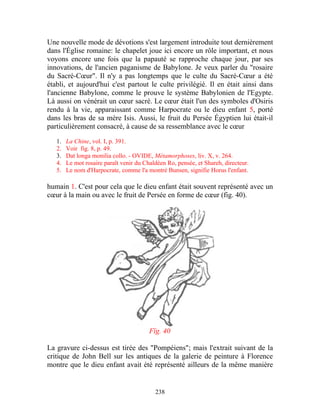 Une nouvelle mode de dévotions s'est largement introduite tout dernièrement
dans l'Église romaine: le chapelet joue ici encore un rôle important, et nous
voyons encore une fois que la papauté se rapproche chaque jour, par ses
innovations, de l'ancien paganisme de Babylone. Je veux parler du "rosaire
du Sacré-Cœur". Il n'y a pas longtemps que le culte du Sacré-Cœur a été
établi, et aujourd'hui c'est partout le culte privilégié. Il en était ainsi dans
l'ancienne Babylone, comme le prouve le système Babylonien de l'Egypte.
Là aussi on vénérait un cœur sacré. Le cœur était l'un des symboles d'Osiris
rendu à la vie, apparaissant comme Harpocrate ou le dieu enfant 5, porté
dans les bras de sa mère Isis. Aussi, le fruit du Persée Égyptien lui était-il
particulièrement consacré, à cause de sa ressemblance avec le cœur

   1.   La Chine, vol. I, p. 391.
   2.   Voir fig. 8, p. 49.
   3.   Dat longa monilia collo. - OVIDE, Métamorphoses, liv. X, v. 264.
   4.   Le mot rosaire paraît venir du Chaldéen Ro, pensée, et Shareh, directeur.
   5.   Le nom d'Harpocrate, comme l'a montré Bunsen, signifie Horus l'enfant.

humain 1. C'est pour cela que le dieu enfant était souvent représenté avec un
cœur à la main ou avec le fruit de Persée en forme de cœur (fig. 40).




                                         Fïg. 40

La gravure ci-dessus est tirée des "Pompéiens"; mais l'extrait suivant de la
critique de John Bell sur les antiques de la galerie de peinture à Florence
montre que le dieu enfant avait été représenté ailleurs de la même manière


                                           238
 