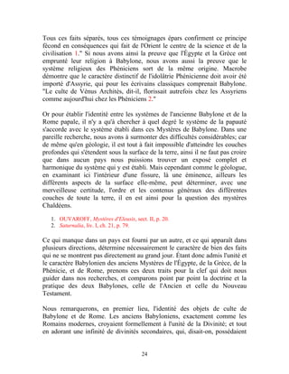 Tous ces faits séparés, tous ces témoignages épars confirment ce principe
fécond en conséquences qui fait de l'Orient le centre de la science et de la
civilisation 1." Si nous avons ainsi la preuve que l'Égypte et la Grèce ont
emprunté leur religion à Babylone, nous avons aussi la preuve que le
système religieux des Phéniciens sort de la même origine. Macrobe
démontre que le caractère distinctif de l'idolâtrie Phénicienne doit avoir été
importé d'Assyrie, qui pour les écrivains classiques comprenait Babylone.
"Le culte de Vénus Architès, dit-il, florissait autrefois chez les Assyriens
comme aujourd'hui chez les Phéniciens 2."

Or pour établir l'identité entre les systèmes de l'ancienne Babylone et de la
Rome papale, il n'y a qu'à chercher à quel degré le système de la papauté
s'accorde avec le système établi dans ces Mystères de Babylone. Dans une
pareille recherche, nous avons à surmonter des difficultés considérables; car
de même qu'en géologie, il est tout à fait impossible d'atteindre les couches
profondes qui s'étendent sous la surface de la terre, ainsi il ne faut pas croire
que dans aucun pays nous puissions trouver un exposé complet et
harmonique du système qui y est établi. Mais cependant comme le géologue,
en examinant ici l'intérieur d'une fissure, là une éminence, ailleurs les
différents aspects de la surface elle-même, peut déterminer, avec une
merveilleuse certitude, l'ordre et les contenus généraux des différentes
couches de toute la terre, il en est ainsi pour la question des mystères
Chaldéens.

   1. OUVAROFF, Mystères d'Eleusis, sect. II, p. 20.
   2. Saturnalia, liv. I, ch. 21, p. 79.

Ce qui manque dans un pays est fourni par un autre, et ce qui apparaît dans
plusieurs directions, détermine nécessairement le caractère de bien des faits
qui ne se montrent pas directement au grand jour. Étant donc admis l'unité et
le caractère Babylonien des anciens Mystères de l'Égypte, de la Grèce, de la
Phénicie, et de Rome, prenons ces deux traits pour la clef qui doit nous
guider dans nos recherches, et comparons point par point la doctrine et la
pratique des deux Babylones, celle de l'Ancien et celle du Nouveau
Testament.

Nous remarquerons, en premier lieu, l'identité des objets de culte de
Babylone et de Rome. Les anciens Babyloniens, exactement comme les
Romains modernes, croyaient formellement à l'unité de la Divinité; et tout
en adorant une infinité de divinités secondaires, qui, disait-on, possédaient


                                        24
 