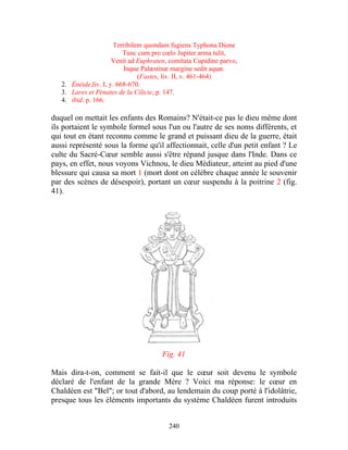Terribilem quondam fugiens Typhona Dione
                          Tunc cum pro cœlo Jupiter arma tulit,
                      Venit ad Euphraten, comitata Cupidine parvo,
                          Inque Palæstinæ margine sedit aquæ.
                               (Fastes, liv. II, v. 461-464)
   2. Énéide,liv. I, y. 668-670.
   3. Lares et Pénates de la Cilicie, p. 147.
   4. ibid. p. 166.

duquel on mettait les enfants des Romains? N'était-ce pas le dieu même dont
ils portaient le symbole formel sous l'un ou l'autre de ses noms différents, et
qui tout en étant reconnu comme le grand et puissant dieu de la guerre, était
aussi représenté sous la forme qu'il affectionnait, celle d'un petit enfant ? Le
culte du Sacré-Cœur semble aussi s'être répand jusque dans l'Inde. Dans ce
pays, en effet, nous voyons Vichnou, le dieu Médiateur, atteint au pied d'une
blessure qui causa sa mort 1 (mort dont on célèbre chaque année le souvenir
par des scènes de désespoir), portant un cœur suspendu à la poitrine 2 (fig.
41).




                                       Fig. 41

Mais dira-t-on, comment se fait-il que le cœur soit devenu le symbole
déclaré de l'enfant de la grande Mère ? Voici ma réponse: le cœur en
Chaldéen est "Bel"; or tout d'abord, au lendemain du coup porté à l'idolâtrie,
presque tous les éléments importants du système Chaldéen furent introduits


                                         240
 