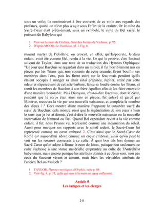 sous un voile; ils continuèrent à être couverts de ce voile aux regards des
profanes, quand on n'eut plus à agir sous l'effet de la crainte. Or le culte du
Sacré-Cœur était précisément, sous un symbole, le culte du Bel sacré, le
puissant de Babylone qui

   1. Voir sur la mort de Crishna, l'une des formes de Vichnou, p. 95.
   2. D'après MOOR, Le Panthéon, pl. I, Fig. 6.

mourut martyr de l'idolâtrie; on croyait, en effet, qu'Harpocrate, le dieu
enfant, avait été comme Bel, rendu à la vie. Ce qui le prouve, c'est l'extrait
suivant de Taylor, dans une note de sa traduction des Hymnes Orphiques:
"Un jour que Bacchus se regardait dans un miroir; il fut horriblement mis en
pièces par les Titans qui, non contents de cette cruauté, firent bouillir ses
membres dans l'eau, puis les firent cuire sur le feu; mais pendant qu'ils
étaient occupés à manger sa chair ainsi préparée, Jupiter, attiré par cette
odeur et s'apercevant de cet acte barbare, lança sa foudre contre les Titans, et
remit les membres de Bacchus à son frère Apollon afin de les faire ensevelir
d'une manière honorable. Puis Dionysus, c'est-à-dire Bacchus, dont le cœur,
pendant que le corps était ainsi mis en pièces, fut enlevé et gardé par
Minerve, recouvra la vie par une nouvelle naissance, et compléta le nombre
des dieux 1." Ceci montre d'une manière frappante le caractère sacré du
cœur de Bacchus; cela montre aussi que la régénération de son cœur a bien
le sens que je lui ai donné, c'est-à-dire la nouvelle naissance ou la nouvelle
incarnation de Nemrod ou Bel. Quand Bel cependant revint à la vie comme
enfant, il fut, nous l'avons vu, représenté comme une incarnation du soleil.
Aussi pour marquer ses rapports avec le soleil ardent, le Sacré-Cœur fut
représenté comme un cœur embrasé 2. C'est ainsi que le Sacré-Cœur de
Rome est aujourd'hui adoré comme un coeur embrasé, ainsi qu'on peut le
voir sur les rosaires consacrés à ce culte. À quoi bon dès lors donner au
Sacré-Cœur qu'on adore à Rome le nom de Jésus, puisque non seulement ce
culte s'adresse à une statue matérielle empruntée au culte de l'Antéchrist
babylonien, mais encore puisque les attributs donnés à ce Jésus sont, non pas
ceux du Sauveur vivant et aimant, mais bien les véritables attributs de
l'ancien Bel ou Moloch ?

   1. TAYLOR, Hymnes mystiques d'Orphée, note p. 88.
   2. Voir fig. 4, p. 31, celle qui tient à la main un cœur enflammé.

                                    Article 5
                             Les lampes et les cierges


                                          241
 
