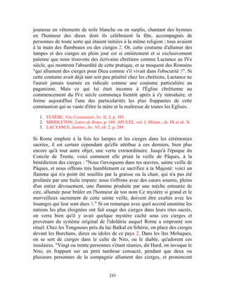 jeunesse en vêtements de toile blanche ou en surplis, chantant des hymnes
en l'honneur des dieux dont ils célébraient la fête, accompagnés de
personnes de toute sorte qui étaient initiées à la même religion ; tous avaient
à la main des flambeaux ou des cierges 2. Or, cette coutume d'allumer des
lampes et des cierges en plein jour est si entièrement et si exclusivement
païenne que nous trouvons des écrivains chrétiens comme Lactance au IVe
siècle, qui montrent l'absurdité de cette pratique, et se moquent des Romains
"qui allument des cierges pour Dieu comme s'il vivait dans l'obscurité 3". Si
cette coutume avait déjà tant soit peu pénétré chez les chrétiens, Lactance ne
l'aurait jamais tournée en ridicule comme une coutume particulière au
paganisme. Mais ce qui lui était inconnu à l'Église chrétienne au
commencement du IVe siècle commença bientôt après à s'y introduire, et
forme aujourd'hui l'une des particularités les plus frappantes de cette
communion qui se vante d'être la mère et la maîtresse de toutes les Eglises.

   1. EUSÈBE, Vita Constantini, liv. II, 5, p. 183.
   2. MIDDLETON, Lettre de Rome, p. 189. APULÉE, vol. I, Métam., ch. IX et ch. X.
   3. LACTANCE, Institut., liv. VI, ch. 2, p. 289.

Si Rome emploie à la fois les lampes et les cierges dans les cérémonies
sacrées, il est certain cependant qu'elle attribue à ces derniers, bien plus
encore qu'à tout autre objet, une vertu extraordinaire. Jusqu'à l'époque du
Concile de Trente, voici comment elle priait la veille de Pâques, à la
bénédiction des cierges : "Nous t'invoquons dans tes œuvres, sainte veille de
Pâques, et nous offrons très humblement ce sacrifice à ta Majesté: voici un
flamme qui n'a point été souillée par la graisse ou la chair, qui n'a pas été
profanée par une huile impure: nous t'offrons avec des cœurs soumis, pleins
d'un entier dévouement, une flamme produite par une mèche entourée de
cire, allumée pour brûler en l'honneur de ton nom Ce mystère si grand et le
merveilleux sacrement de cette sainte veille, doivent être exaltés avec les
louanges qui leur sont dues 1." Si on remarque avec quel accord unanime les
nations les plus éloignées ont fait usage des cierges dans leurs rites sacrés,
on verra bien qu'il y avait quelque mystère caché sous ces cierges et
provenant du système original de l'idolâtrie auquel Rome a emprunté son
rituel. Chez les Tongouses près du lac Baïkal en Sibérie, on place des cierges
devant les Burchans, dieux ou idoles de ce pays 2. Dans les îles Moluques,
on se sert de cierges dans le culte de Nito, ou le diable, qu'adorent ces
insulaires. "Vingt ou trente personnes s'étant réunies, dit Hurd, on invoque le
Nito, en frappant sur un petit tambour consacré, pendant que deux ou
plusieurs personnes de la compagnie allument des cierges, et prononcent


                                      243
 