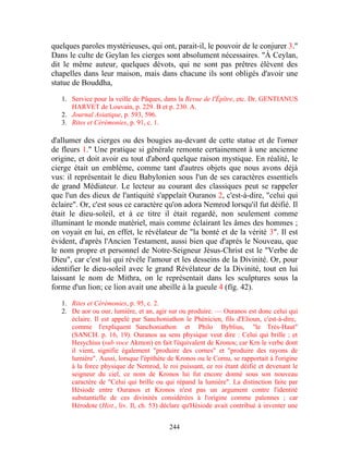 quelques paroles mystérieuses, qui ont, parait-il, le pouvoir de le conjurer 3."
Dans le culte de Geylan les cierges sont absolument nécessaires. "À Ceylan,
dit le même auteur, quelques dévots, qui ne sont pas prêtres élèvent des
chapelles dans leur maison, mais dans chacune ils sont obligés d'avoir une
statue de Bouddha,

   1. Service pour la veille de Pâques, dans la Revue de l'Épître, etc. Dr. GENTIANUS
      HARVET de Louvain, p. 229. B et p. 230. A.
   2. Journal Asiatique, p. 593, 596.
   3. Rites et Cérémonies, p. 91, c. 1.

d'allumer des cierges ou des bougies au-devant de cette statue et de l'orner
de fleurs 1." Une pratique si générale remonte certainement à une ancienne
origine, et doit avoir eu tout d'abord quelque raison mystique. En réalité, le
cierge était un emblème, comme tant d'autres objets que nous avons déjà
vus: il représentait le dieu Babylonien sous l'un de ses caractères essentiels
de grand Médiateur. Le lecteur au courant des classiques peut se rappeler
que l'un des dieux de l'antiquité s'appelait Ouranos 2, c'est-à-dire, "celui qui
éclaire". Or, c'est sous ce caractère qu'on adora Nemrod lorsqu'il fut déifié. Il
était le dieu-soleil, et à ce titre il était regardé, non seulement comme
illuminant le monde matériel, mais comme éclairant les âmes des hommes ;
on voyait en lui, en effet, le révélateur de "la bonté et de la vérité 3". Il est
évident, d'après l'Ancien Testament, aussi bien que d'après le Nouveau, que
le nom propre et personnel de Notre-Seigneur Jésus-Christ est le "Verbe de
Dieu", car c'est lui qui révèle l'amour et les desseins de la Divinité. Or, pour
identifier le dieu-soleil avec le grand Révélateur de la Divinité, tout en lui
laissant le nom de Mithra, on le représentait dans les sculptures sous la
forme d'un lion; ce lion avait une abeille à la gueule 4 (fïg. 42).
   1. Rites et Cérémonies, p. 95, c. 2.
   2. De aor ou our, lumière, et an, agir sur ou produire. — Ouranos est donc celui qui
      éclaire. Il est appelé par Sanchoniathon le Phénicien, fils d'Elioun, c'est-à-dire,
      comme l'expliquent Sanchoniathon et Philo Byblius, "le Très-Haut"
      (SANCH. p. 16, 19). Ouranos au sens physique veut dire : Celui qui brille ; et
      Hesychius (sub voce Akmon) en fait l'équivalent de Kronos; car Krn le verbe dont
      il vient, signifie également "produire des cornes" et "produire des rayons de
      lumière". Aussi, lorsque l'épithète de Kronos ou le Cornu, se rapportait à l'origine
      à la force physique de Nemrod, le roi puissant, ce roi étant déifié et devenant le
      seigneur du ciel, ce nom de Kronos lui fut encore donné sous son nouveau
      caractère de "Celui qui brille ou qui répand la lumière". La distinction faite par
      Hésiode entre Ouranos et Kronos n'est pas un argument contre l'identité
      substantielle de ces divinités considérées à l'origine comme païennes ; car
      Hérodote (Hist., liv. Il, ch. 53) déclare qu'Hésiode avait contribué à inventer une


                                          244
 