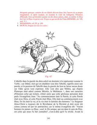 théogonie grecque: certains de ses détails doivent donc être l'œuvre de sa propre
      imagination, et après examen, en écartant le voile de l'allégorie, l'Ouranos
      d'Hésiode, bien qu'introduit comme un des dieux païens, était, en réalité, le Dieu
      du Ciel, le Dieu vivant et vrai. Voyez ce qui est dit du Titan (HÉSIODE, ch. VII,
      sect. V.)
   3. WILKINSON, vol. IV, p. 189.
   4. DUPUIS, Origine de tous les cultes.




                                       Fig. 42

L'abeille dans la gueule du dieu-soleil est destinée à le représenter comme le
Verbe ; car Dabar, mot qui en chaldéen veut dire l'abeille, signifie aussi une
parole; et la position de l'abeille dans la gueule du lion ne laisse aucun doute
sur l'idée qu'on veut exprimer. Elle veut dire que Mithra, qui d'après
Plutarque était adoré comme Mésitès, le Médiateur 1, dans son caractère
d'Ouranos celui qui éclaire, n'était autre que cette glorieuse personne dont
parle l'évangéliste Jean: "Au commencement était la Parole, et cette Parole
était avec Dieu, et cette Parole était Dieu. Elle était au commencement avec
Dieu. En lui était la vie, et la vie était la lumière des hommes." Le Seigneur
Jésus-Christ a toujours été le Révélateur de la Divinité et doit avoir été
connu comme tel par les patriarches; car le même évangéliste dit: "Aucun
homme n'a jamais vu Dieu ; seul, le fils unique, qui est dans le sein du Père,
est celui qui nous l'a fait connaître", c'est-à-dire qu'il l'a révélé. Avant la

                                         245
 