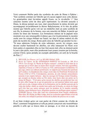 Voici comment Muller parle des symboles du culte de Diane à Éphèse :
"Son symbole constant est l'abeille qui n'a aucun rapport avec cette déesse.
Le grand-prêtre était lui-même appelé Essen, ou le roi-abeille 1." Son
caractère montre celui du dieu qu'il représentait. La divinité associée à
Diane, la déesse portant une tour, était naturellement la même divinité qui
accompagnait invariablement la déesse Babylonienne, et le titre du prêtre
montre que l'abeille qu'on voit sur ses médailles était un autre symbole de
son fils, la semence de la femme, sous son caractère de Dabar, la parole qui
éclaire les âmes des hommes. Les formulaires mêmes de la papauté nous
montrent avec une remarquable évidence que c'est là précisément le mystère
caché sous les cierges brûlant sur l'autel, car dans le même endroit où elle
parle du mystère du cierge, Rome parle ainsi de l'abeille qui produit la cire :
"Si nous admirons l'origine de cette substance, savoir, les cierges, nous
devons exalter hautement les abeilles, car elles ramassent les fleurs avec
leurs pattes et cependant elles ne leur font aucun mal; elles ne donnent point
le jour à des petits, mais elles produisent leurs jeunes essaims par la bouche,
comme Christ, (pour prendre un exemple admirable), est sorti de la bouche
du Père 2."

   1. MULLER, Les Donens, vol. I, p. 403-404. Oxford, 1830.
   2. Revue de l’épitre, du Dr. GENTIANUS HARVET de Louvain, p. 349. B et
      350.A. Cet ouvrage, la "Ruche de l'Église romaine", contient le texte latin de ce
      passage qui se trouve dans au moins deux missels romains, fort rares aujourd'hui,
      imprimés à Vienne en 1506 et à Venise en 1522, antérieurement à la Réforme. Ce
      pas-sage, enlevé aux éditions postérieures, ne supporte pas l'examen des questions
      qu'il soulève. La bénédiction des cierges existe dans les Pontificale Romanum de
      Venise (1543 et 1572). L'introduction, ancienne, de cette formule extraordinaire
      remonte à une origine italienne : dans les ouvrages de l'évêque romain Ennodius,
      qui occupait un diocèse italien au VIe siècle, nous lisons dans une prière sur le
      cierge de Pâques : "C'est parce qu'au moyen des abeilles qui produisent leur cire
      la terre offre l'image de ce qui est particulier au ciel (meretur habere terra quod
      cœli est) et cela, à propos même de la Génération, car les abeilles peuvent par la
      vertu des herbes, mettre au monde leurs petits par la bouche, en moins de temps
      qu'il n'en faut aux autres animaux pour les produire de la manière naturelle
      (prolem, quam herbarum lucro, diligentius possunt ore profligare quam semine)."
      (ENNOD. Opera). Cette idée vient très certainement d'une liturgie chaldéeene.
      Mon frère, M. Hislop, de Blair Lodge, dont les recherches approfondies m'ont été
      très utiles, m'a indiqué le premier anneau de la chaîne des preuves sur ce sujet.

Il est bien évident qu'ici on veut parler de Christ comme du «Verbe de
Dieu", comment l'imagination a-t-elle pu jamais concevoir une ressemblance
pareille à celle qui se trouve dans ce passage, si ce n'est au moyen de

                                          247
 