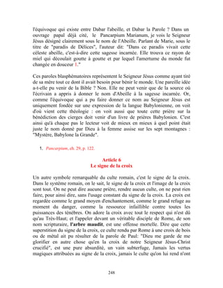 l'équivoque qui existe entre Dabar l'abeille, et Dabar la Parole ? Dans un
ouvrage papal déjà cité, le Pancarpium Marianum, je vois le Seigneur
Jésus désigné clairement sous le nom de l'Abeille. Parlant de Marie, sous le
titre de "paradis de Délices", l'auteur dit: "Dans ce paradis vivait cette
céleste abeille, c'est-à-dire cette sagesse incarnée. Elle trouva ce rayon de
miel qui découlait goutte à goutte et par lequel l'amertume du monde fut
changée en douceur 1."

Ces paroles blasphématoires représentent le Seigneur Jésus comme ayant tiré
de sa mère tout ce dont il avait besoin pour bénir le monde. Une pareille idée
a-t-elle pu venir de la Bible ? Non. Elle ne peut venir que de la source où
l'écrivain a appris à donner le nom d'Abeille à la sagesse incarnée. Or,
comme l'équivoque qui a pu faire donner ce nom au Seigneur Jésus est
uniquement fondée sur une expression de la langue Babylonienne, on voit
d'où vient cette théologie : on voit aussi que toute cette prière sur la
bénédiction des cierges doit venir d'un livre de prières Babylonien. C'est
ainsi qu'à chaque pas le lecteur voit de mieux en mieux à quel point était
juste le nom donné par Dieu à la femme assise sur les sept montagnes :
"Mystère, Babylone la Grande".

   1. Pancarpium, ch. 29, p. 122.

                                   Article 6
                              Le signe de la croix

Un autre symbole remarquable du culte romain, c'est le signe de la croix.
Dans le système romain, on le sait, le signe de la croix et l'image de la croix
sont tout. On ne peut dire aucune prière, rendre aucun culte, on ne peut rien
faire, pour ainsi dire, sans l'usage constant du signe de la croix. La croix est
regardée comme le grand moyen d'enchantement, comme le grand refuge au
moment du danger, comme la ressource infaillible contre toutes les
puissances des ténèbres. On adore la croix avec tout le respect qui n'est dû
qu'au Très-Haut; et l'appeler devant un véritable disciple de Rome, de son
nom scripturaire, l'arbre maudit, est une offense mortelle. Dire que cette
superstition du signe de la croix, ce culte rendu par Rome à une croix de bois
ou de métal ait pu résulter de la parole de Paul: "Dieu me garde de me
glorifier en autre chose qu'en la croix de notre Seigneur Jésus-Christ
crucifié", est une pure absurdité, un vain subterfuge, Jamais les vertus
magiques attribuées au signe de la croix, jamais le culte qu'on lui rend n'ont


                                      248
 