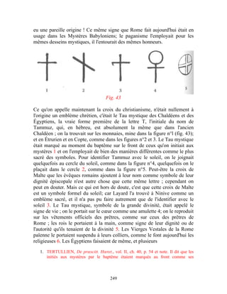 eu une pareille origine ! Ce même signe que Rome fait aujourd'hui était en
usage dans les Mystères Babyloniens; le paganisme l'employait pour les
mêmes desseins mystiques, il l'entourait des mêmes honneurs.




                                      Fig. 43

Ce qu'on appelle maintenant la croix du christianisme, n'était nullement à
l'origine un emblème chrétien, c'était le Tau mystique des Chaldéens et des
Égyptiens, la vraie forme première de la lettre T, l'initiale du nom de
Tammuz, qui, en hébreu, est absolument la même que dans l'ancien
Chaldéen ; on la trouvait sur les monnaies, mine dans la figure n°l (fig. 43);
et en Étrurien et en Copte, comme dans les figures n°2 et 3. Le Tau mystique
était marqué au moment du baptême sur le front de ceux qu'on initiait aux
mystères 1 et on l'employait de bien des manières différentes comme le plus
sacré des symboles. Pour identifier Tammuz avec le soleil, on le joignait
quelquefois au cercle du soleil, comme dans la figure n°4, quelquefois on le
plaçait dans le cercle 2, comme dans la figure n°5. Peut-être la croix de
Malte que les évêques romains ajoutent à leur nom comme symbole de leur
dignité épiscopale n'est autre chose que cette même lettre ; cependant on
peut en douter. Mais ce qui est hors de doute, c'est que cette croix de Malte
est un symbole formel du soleil; car Layard l'a trouvé à Ninive comme un
emblème sacré, et il n'a pas pu faire autrement que de l'identifier avec le
soleil 3. Le Tau mystique, symbole de la grande divinité, était appelé le
signe de vie ; on le portait sur le cœur comme une amulette 4; on le reproduit
sur les vêtements officiels des prêtres, comme sur ceux des prêtres de
Rome ; les rois le portaient à la main, comme signe de leur dignité ou de
l'autorité qu'ils tenaient de la divinité 5. Les Vierges Vestales de la Rome
païenne le portaient suspendu à leurs colliers, comme le font aujourd'hui les
religieuses 6. Les Égyptiens faisaient de même, et plusieurs

   1. TERTULLIEN, De prœscitt. Hœret., vol. II, ch. 40, p. 54 et note. Il dit que les
      initiés aux mystères par le baptême étaient marqués au front comme ses



                                        249
 
