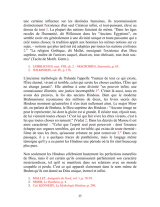 une certaine influence sur les destinées humaines, ils reconnaissaient
distinctement l'existence d'un seul Créateur infini, et tout-puissant, élevé au
dessus de tout 1. La plupart des nations faisaient de même. "Dans les âges
reculés de l'humanité, dit Wilkinson dans les "Anciens Égyptiens", on
semble avoir cru généralement à une divinité unique et toute-puissante qui a
créé toutes choses; la tradition apprit aux hommes les mêmes notions sur ce
sujet, ~ notions qui plus tard ont été adoptées par toutes les nations civilisées
2." "La religion Gothique, dit Mallet, enseignait l'existence d'un Dieu
suprême, maître de l'univers auquel, disait-on, tout obéissait, tout était sou-
mis" (Tacite de Morib. Germ.).

   1. JAMBLICHUS, sect. VIII, ch. 2. - MACROBIUS, Saturnalia, p. 65.
   2. WILKINSON, vol. IV, p. 176.

L'ancienne mythologie de l'Islande l'appelle "l'auteur de tout ce qui existe,
l'Être éternel, vivant et terrible, celui qui scrute les choses cachées, l'Être qui
ne change jamais". Elle attribue à cette divinité "un pouvoir infini, une
connaissance illimitée, une justice incorruptible 1". C'était là aussi, nous en
avons des preuves, la foi des anciens Hindous. Bien que le moderne
Brahmanisme reconnaisse des millions de dieux, les livres sacrés des
Hindous montrent qu'autrefois il n'en était nullement ainsi. Le major Moor
dit, en parlant de Brahma, le Dieu suprême des Hindous : "Aucune image ne
peut le représenter, lui dont la gloire est si grande. Il éclaire tout, réjouit tout,
de lui viennent toutes choses ! C'est lui qui fait vivre les êtres vivants, c'est à
lui que toutes choses reviennent." (Veda) 2. Dans les décrets de Manou il est
ainsi caractérisé : "Celui que l'esprit seul peut percevoir : dont l'essence
échappe aux organes sensibles, qui est invisible, qui exista de toute éternité :
l'âme de tous les êtres, qu'aucune créature ne peut concevoir 3." Dans ces
passages, il y a quelques traces de panthéisme, mais le langage même
témoigne qu'il y a eu parmi les Hindous une période où la foi était beaucoup
plus pure.

Non seulement les Hindous célébraient hautement les perfections naturelles
de Dieu, mais il est certain qu'ils connaissaient parfaitement son caractère
miséricordieux, tel qu'il se manifeste dans ses relations avec un monde
coupable et perdu. C'est ce qui apparaît clairement dans le nom même de
Brahm qu'ils ont donné au Dieu unique, éternel et infini.

   1. MALLET, Antiquités du Nord, vol. 1, p. 78-79.
   2. MOOR, Le Panthéon, p. 4.
   3. Col. KENNEDY, La Mythologie Hindoue, p. 290.


                                         25
 