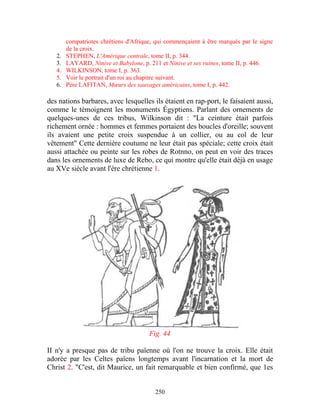 compatriotes chrétiens d'Afrique, qui commençaient à être marqués par le signe
        de la croix.
   2.   STEPHEN, L'Amérique centrale, tome II, p. 344.
   3.   LAYARD, Ninive et Babylone, p. 211 et Ninive et ses ruines, tome II, p. 446.
   4.   WILKINSON, tome I, p. 363.
   5.   Voir le portrait d'un roi au chapitre suivant.
   6.   Père LAFITAN, Mœurs des sauvages américains, tome I, p. 442.

des nations barbares, avec lesquelles ils étaient en rap-port, le faisaient aussi,
comme le témoignent les monuments Égyptiens. Parlant des ornements de
quelques-unes de ces tribus, Wilkinson dit : "La ceinture était parfois
richement ornée : hommes et femmes portaient des boucles d'oreille; souvent
ils avaient une petite croix suspendue à un collier, ou au col de leur
vêtement" Cette dernière coutume ne leur était pas spéciale; cette croix était
aussi attachée ou peinte sur les robes de Rotnno, on peut en voir des traces
dans les ornements de luxe de Rebo, ce qui montre qu'elle était déjà en usage
au XVe siècle avant l'ère chrétienne 1.




                                       Fig. 44

II n'y a presque pas de tribu païenne où l'on ne trouve la croix. Elle était
adorée par les Celtes païens longtemps avant l'incarnation et la mort de
Christ 2. "C'est, dit Maurice, un fait remarquable et bien confirmé, que 1es


                                         250
 