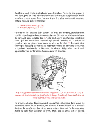 Druides avaient coutume de choisir dans leurs bois l'arbre le plus grand, le
plus beau, pour en faire un emblème de leur divinité; ils coupaient les petites
branches, et attachaient deux des plus fortes à la plus haute partie du tronc,
de telle manière que ces branches

   1. WILKINSON, tome I, p. 376.
   2. CRABB, Mythologie, p. 163.

s'étendaient de chaque côté comme les bras d'un homme, et présentaient
avec le corps l'aspect d'une énorme croix; sur l'écorce, en plusieurs endroits,
ils gravaient aussi la lettre Tau 1." Elle était adorée au Mexique longtemps
avant que les catholiques romains n'y eussent pénétré; on y élevait de
grandes croix de pierre, sans doute au dieu de la pluie 2. La croix ainsi
adorée par beaucoup de nations ou regardée comme un emblème sacré, était
le symbole indubitable de Bacchus, le Messie Babylonien, car il était
représenté ayant sur la tête un bandeau couvert de croix.




 Fig. 45 Agrandissement de la tête de la figure 22, p. 77. Relisez, p. 230, à
propos de la cérémonie du jeudi saint à Rome, le culte de la croix de feu, et
                   vous verrez le vrai sens de ce culte.

Ce symbole du dieu Babylonien est aujourd'hui en honneur dans toutes les
immenses landes de la Tartarie, où domine le Bouddhisme, et la manière
dont on l'y représente fournit un commentaire frappant du langage dont
Rome se sert pour désigner la croix. Bien que la croix, dit le colonel



                                     251
 