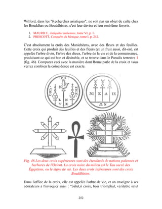 Wilford, dans les "Recherches asiatiques", ne soit pas un objet de culte chez
les Bouddhas ou Bouddhistes, c'est leur devise et leur emblème favoris.

   1. MAURICE, Antiquités indiennes, tome VI, p. 1.
   2. PRESCOTT, Conquête du Mexique, tome I, p. 242.

C'est absolument la croix des Manichéens, avec des fleurs et des feuilles.
Cette croix qui produit des feuilles et des fleurs (et un fruit aussi, dit-on), est
appelée l'arbre divin, l'arbre des dieux, l'arbre de la vie et de la connaissance,
produisant ce qui est bon et désirable, et se trouve dans le Paradis terrestre 1
(fig. 46). Comparez ceci avec la manière dont Rome parle de la croix et vous
verrez combien la coïncidence est exacte.




Fig. 46 Les deux croix supérieures sont des étendards de nations païennes et
     barbares de l'Orient. La croix noire du milieu est le Tau sacré des
   Égyptiens, ou le signe de vie. Les deux croix inférieures sont des croix
                                Bouddhistes.

Dans l'office de la croix, elle est appelée l'arbre de vie, et on enseigne à ses
adorateurs à l'invoquer ainsi : "Salut,ô croix, bois triomphal, véritable salut


                                       252
 