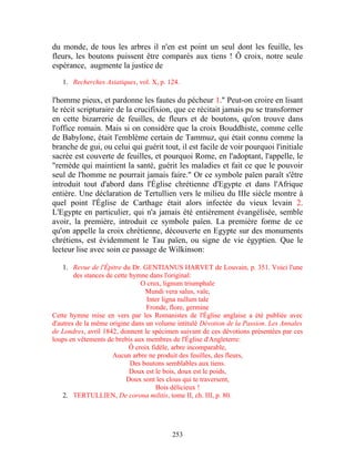 du monde, de tous les arbres il n'en est point un seul dont les feuille, les
fleurs, les boutons puissent être comparés aux tiens ! Ô croix, notre seule
espérance, augmente la justice de

   1. Recherches Asiatiques, vol. X, p. 124.

l'homme pieux, et pardonne les fautes du pécheur 1." Peut-on croire en lisant
le récit scripturaire de la crucifixion, que ce récitait jamais pu se transformer
en cette bizarrerie de feuilles, de fleurs et de boutons, qu'on trouve dans
l'office romain. Mais si on considère que la croix Bouddhiste, comme celle
de Babylone, était l'emblème certain de Tammuz, qui était connu comme la
branche de gui, ou celui qui guérit tout, il est facile de voir pourquoi l'initiale
sacrée est couverte de feuilles, et pourquoi Rome, en l'adoptant, l'appelle, le
"remède qui maintient la santé, guérit les maladies et fait ce que le pouvoir
seul de l'homme ne pourrait jamais faire." Or ce symbole païen paraît s'être
introduit tout d'abord dans l'Église chrétienne d'Egypte et dans l'Afrique
entière. Une déclaration de Tertullien vers le milieu du IIIe siècle montre à
quel point l'Église de Carthage était alors infectée du vieux levain 2.
L'Egypte en particulier, qui n'a jamais été entièrement évangélisée, semble
avoir, la première, introduit ce symbole païen. La première forme de ce
qu'on appelle la croix chrétienne, découverte en Egypte sur des monuments
chrétiens, est évidemment le Tau païen, ou signe de vie égyptien. Que le
lecteur lise avec soin ce passage de Wilkinson:

    1. Revue de l'Épitre du Dr. GENTIANUS HARVET de Louvain, p. 351. Voici l'une
        des stances de cette hymne dans l'original:
                                 O crux, lignum triumphale
                                  Mundi vera salus, vale,
                                   Inter ligna nullum tale
                                   Fronde, flore, germine
Cette hymne mise en vers par les Romanistes de l'Église anglaise a été publiée avec
d'autres de la même origine dans un volume intitulé Dévotion de la Passion. Les Annales
de Londres, avril 1842, donnent le spécimen suivant de ces dévotions présentées par ces
loups en vêtements de brebis aux membres de l'Église d'Angleterre:
                             Ô croix fidèle, arbre incomparable,
                      Aucun arbre ne produit des feuilles, des fleurs,
                             Des boutons semblables aux tiens.
                             Doux est le bois, doux est le poids,
                            Doux sont les clous qui te traversent,
                                       Bois délicieux !
    2. TERTULLIEN, De corona militis, tome II, ch. III, p. 80.




                                         253
 