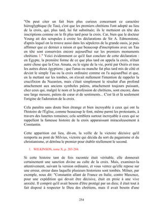 "On peut citer un fait bien plus curieux concernant ce caractère
hiéroglyphique (le Tau), c'est que les premiers chrétiens l'ont adopté au lieu
de la croix, qui, plus tard, lui fut substituée; ils le mettaient en tête des
inscriptions comme on le fit plus tard pour la croix. Car, bien que le docteur
Young ait des scrupules à croire les déclarations de Sir A. Edmonstone,
d'après lequel on la trouve aussi dans les sépulcres de la grande oasis, je puis
affirmer que ce dernier a raison et que beaucoup d'inscriptions avec un Tau
en tête sont conservées encore aujourd'hui sur les premiers monuments
chrétiens 1." Voici évidemment ce qu'il faut conclure de cette déclaration :
en Egypte, la première forme de ce que plus tard on appela la croix, n'était
autre chose que la Crux Ansata, ou le signe de la vie, porté par Osiris et tous
les autres dieux égyptiens ; que l'ansa ou manche fut plus tard mis de côté et
devint le simple Tau ou la croix ordinaire comme on l'a aujourd'hui et que,
en la mettant sur les tombes, on n'avait nullement l'intention de rappeler la
crucifixion du Nazaréen, mais c'était simplement le résultat d'un profond
attachement aux anciens symboles païens, attachement toujours puissant,
chez ceux qui, malgré le nom et la profession de chrétiens, sont encore, dans
une large mesure, païens de cœur et de sentiments... C'est là et là seulement
l'origine de l'adoration de la croix.

Cela paraîtra sans doute bien étrange et bien incroyable à ceux qui ont lu
l'histoire de l'Église, comme beaucoup le font, même parmi les protestants, à
travers des lunettes romaines; cela semblera surtout incroyable à ceux qui se
rappellent la fameuse histoire de la croix apparaissant miraculeusement à
Constantin.

Cette apparition eut lieu, dit-on, la veille de la victoire décisive qu'il
remporta au pont de Milvius, victoire qui décida du sort du paganisme et du
christianisme, et détrôna le premier pour établir réellement le second.

   1. WILKINSON, tome X, p. 283-284.

Si cette histoire tant de fois racontée était véritable, elle donnerait
certainement une sanction divine au culte de la croix. Mais, examinez-la
attentivement, suivant la version ordinaire, et vous verrez qu'elle repose sur
une erreur, erreur dans laquelle plusieurs historiens sont tombés. Milner, par
exemple, nous dit: "Constantin allant de France en Italie, contre Maxence,
pour une expédition qui devait être décisive, était en proie à une vive
anxiété. Il comprit qu'il avait besoin d'être protégé par un dieu; il était tout à
fait disposé à respecter le Dieu des chrétiens, mais il avait besoin d'une


                                       254
 