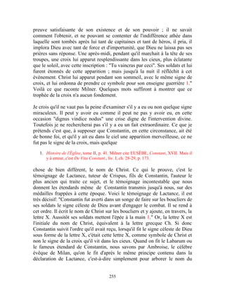 preuve satisfaisante de son existence et de son pouvoir ; il ne savait
comment l'obtenir, et ne pouvant se contenter de l'indifférence athée dans
laquelle sont tombés après lui tant de capitaines et tant de héros, il pria, il
implora Dieu avec tant de force et d'importunité, que Dieu ne laissa pas ses
prières sans réponse. Une après-midi, pendant qu'il marchait à la tête de ses
troupes, une croix lui apparut resplendissante dans les cieux, plus éclatante
que le soleil, avec cette inscription : "Tu vaincras par ceci". Ses soldats et lui
furent étonnés de cette apparition ; mais jusqu'à la nuit il réfléchit à cet
événement. Christ lui apparut pendant son sommeil, avec le même signe de
croix, et lui ordonna de prendre ce symbole pour son enseigne guerrière 1."
Voilà ce que raconte Milner. Quelques mots suffiront à montrer que ce
trophée de la croix n'a aucun fondement.

Je crois qu'il ne vaut pas la peine d'examiner s'il y a eu ou non quelque signe
miraculeux. Il peut y avoir eu comme il peut ne pas y avoir eu, en cette
occasion "dignus vindice nodus" une crise digne de l'intervention divine.
Toutefois je ne rechercherai pas s'il y a eu un fait extraordinaire. Ce que je
prétends c'est que, à supposer que Constantin, en cette circonstance, ait été
de bonne foi, et qu'il y ait eu dans le ciel une apparition merveilleuse, ce ne
fut pas le signe de la croix, mais quelque

   1. Histoire de l'Église, tome II, p. 41. Milner cite EUSÈBE, Constant, XVII. Mais il
      y à erreur, c'est De Vita Constant., liv. I, ch. 28-29, p. 173.

chose de bien différent, le nom de Christ. Ce qui le prouve, c'est le
témoignage de Lactance, tuteur de Crispus, fils de Constantin, l'auteur le
plus ancien qui traite ce sujet, et le témoignage incontestable que nous
donnent les étendards même de Constantin transmis jusqu'à nous, sur des
médailles frappées à cette époque. Voici le témoignage de Lactance, il est
très décisif: "Constantin fut averti dans un songe de faire sur les boucliers de
ses soldats le signe céleste de Dieu avant d'engager le combat. Il se rend à
cet ordre. Il écrit le nom de Christ sur les boucliers et y ajoute, en travers, la
lettre X. Aussitôt ses soldats mettent l'épée à la main 1." Or, la lettre X est
l'initiale du nom de Christ, équivalent à la lettre grecque Ch. Si donc
Constantin suivit l'ordre qu'il avait reçu, lorsqu'il fit le signe céleste de Dieu
sous forme de la lettre X, c'était cette lettre X, comme symbole de Christ et
non le signe de la croix qu'il vit dans les cieux. Quand on fit le Labarum ou
le fameux étendard de Constantin, nous savons par Ambroise, le célèbre
évêque de Milan, qu'on le fit d'après le même principe contenu dans la
déclaration de Lactance, c'est-à-dire simplement pour arborer le nom du


                                         255
 