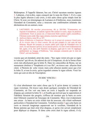 Rédempteur. Il l'appelle labarum, hoc est, Christi sacratum nomine signum
2. Labarum, c'est-à-dire, signe consacré par le nom du Christ 3. Il n'y a pas
la plus légère allusion à une croix, à rien autre chose qu'au simple nom de
Christ. Si avec ces témoignages de Lactance et d'Ambroise, nous examinons
l'étendard de Constantin, nous y trouvons une confirmation éclatante des
déclarations de ces auteurs; nous

   1. LACTANCE, De moribus persecutorum, 44, p. 565-566. "Commonitus est
      inquiete Constantinus, ut cœleste signum Dei notaret in scutis, atque ita prœlium
      comimitteret. Fecit ut jussus est, et transversâ literâ summo capite circumflexo,
      Christum scutis notât. Quo signe armatus exercitus capit ferrum."
   2. Ambrosii Opéra, tome IV, p. 327.
   3. Épître d'Ambroise à l'empereur Théodore sur le projet de restaurer l'autel pain
      de la victoire dans le sénat romain. On n'a pas compris le vrai sens du mot
      labarum. Bryant dit (comme je croyais jadis) qu'il s'agit de l'étendard avec la
      croix. Je suis heureux qu'il n'y ait eu aucune preuve. Ce mot vient évidemment de
      lab, agiter, et âr, être actif: bannière ou drapeau, agité par le vent. Il s'applique
      parfaitement au langage d’Ambroise, "une enseigne consacrée par le nom de
      Christ", soit une bannière.

voyons que cet étendard, armé des mots : "hoc signo victor eris par ce signe
tu vaincras" qui dit-on, fut adressé du ciel à l'empereur, n'a de la forme d'une
croix rien absolument que la lettre X. Dans les catacombes de Rome, sur un
monument chrétien à "Simphonie et à ses fils", on trouve une allusion bien
claire à l'histoire de cette vision; mais cette allusion montre aussi que c'est
la lettre X, et non la croix, qu'on regardait comme le signe céleste. Voici les
mots qui sont en tête de l'inscription:

                                 IN HOC VINCES.1
                                        X

Ce n'est absolument rien autre chose que le X qu'on donne ici comme le
signe victorieux. On trouve sans doute quelques exemples de l'étendard de
Constantin, où l'on voit une barre en croix à laquelle est suspendu un
drapeau qui contient la lettre X 2, et Eusèbe qui écrivait que la superstition et
l'idolâtrie faisaient des progrès, s'efforce de montrer que la barre en croix
était l'élément essentiel de l'enseigne de Constantin. Mais c'est évidemment
une erreur : la barre en croix n'était rien de nouveau, elle n'était nullement
particulière à l'étendard de Constantin. Tertullien montre 3 que cette barre en
croix se trouvait longtemps auparavant sur le vexillum, l'étendard de la
Rome païenne qui était orné d'un drapeau, et qu'on s'en servait simplement
pour déployer ce drapeau. Si donc cette croix était le signe céleste, il n'y

                                           256
 